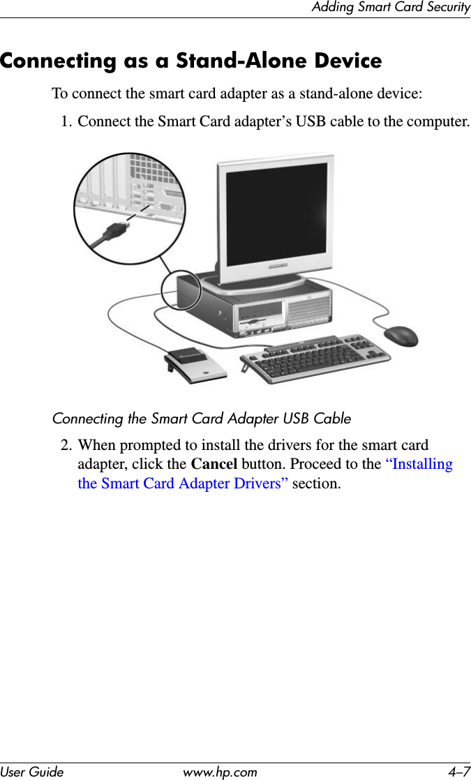 Adding Smart Card SecurityUser Guide www.hp.com 4–7Connecting as a Stand-Alone DeviceTo connect the smart card adapter as a stand-alone device:1. Connect the Smart Card adapter’s USB cable to the computer.Connecting the Smart Card Adapter USB Cable2. When prompted to install the drivers for the smart card adapter, click the Cancel button. Proceed to the “Installing the Smart Card Adapter Drivers” section.