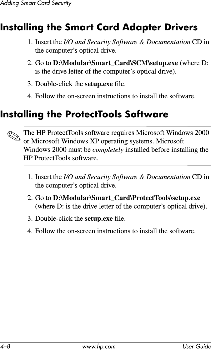 4–8 www.hp.com User GuideAdding Smart Card SecurityInstalling the Smart Card Adapter Drivers1. Insert the I/O and Security Software &amp; Documentation CD in the computer’s optical drive.2. Go to D:\Modular\Smart_Card\SCM\setup.exe (where D: is the drive letter of the computer’s optical drive).3. Double-click the setup.exe file.4. Follow the on-screen instructions to install the software.Installing the ProtectTools Software✎The HP ProtectTools software requires Microsoft Windows 2000 or Microsoft Windows XP operating systems. Microsoft Windows 2000 must be completely installed before installing the HP ProtectTools software.1. Insert the I/O and Security Software &amp; Documentation CD in the computer’s optical drive.2. Go to D:\Modular\Smart_Card\ProtectTools\setup.exe (where D: is the drive letter of the computer’s optical drive).3. Double-click the setup.exe file.4. Follow the on-screen instructions to install the software.