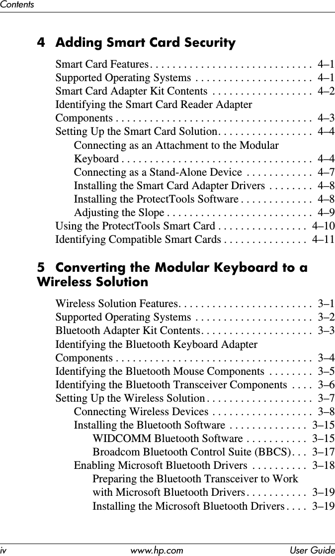 iv www.hp.com User GuideContents4 Adding Smart Card SecuritySmart Card Features. . . . . . . . . . . . . . . . . . . . . . . . . . . . .  4–1Supported Operating Systems  . . . . . . . . . . . . . . . . . . . . .  4–1Smart Card Adapter Kit Contents  . . . . . . . . . . . . . . . . . .  4–2Identifying the Smart Card Reader Adapter  Components . . . . . . . . . . . . . . . . . . . . . . . . . . . . . . . . . . .  4–3Setting Up the Smart Card Solution. . . . . . . . . . . . . . . . .  4–4Connecting as an Attachment to the Modular  Keyboard . . . . . . . . . . . . . . . . . . . . . . . . . . . . . . . . . .  4–4Connecting as a Stand-Alone Device  . . . . . . . . . . . .  4–7Installing the Smart Card Adapter Drivers  . . . . . . . .  4–8Installing the ProtectTools Software . . . . . . . . . . . . .  4–8Adjusting the Slope . . . . . . . . . . . . . . . . . . . . . . . . . .  4–9Using the ProtectTools Smart Card . . . . . . . . . . . . . . . .  4–10Identifying Compatible Smart Cards . . . . . . . . . . . . . . .  4–115 Converting the Modular Keyboard to a Wireless SolutionWireless Solution Features. . . . . . . . . . . . . . . . . . . . . . . .  3–1Supported Operating Systems  . . . . . . . . . . . . . . . . . . . . .  3–2Bluetooth Adapter Kit Contents. . . . . . . . . . . . . . . . . . . .  3–3Identifying the Bluetooth Keyboard Adapter  Components . . . . . . . . . . . . . . . . . . . . . . . . . . . . . . . . . . .  3–4Identifying the Bluetooth Mouse Components  . . . . . . . .  3–5Identifying the Bluetooth Transceiver Components  . . . .  3–6Setting Up the Wireless Solution . . . . . . . . . . . . . . . . . . .  3–7Connecting Wireless Devices . . . . . . . . . . . . . . . . . .  3–8Installing the Bluetooth Software . . . . . . . . . . . . . .  3–15WIDCOMM Bluetooth Software . . . . . . . . . . .  3–15Broadcom Bluetooth Control Suite (BBCS). . .  3–17Enabling Microsoft Bluetooth Drivers  . . . . . . . . . .  3–18Preparing the Bluetooth Transceiver to Work  with Microsoft Bluetooth Drivers . . . . . . . . . . .  3–19Installing the Microsoft Bluetooth Drivers . . . .  3–19