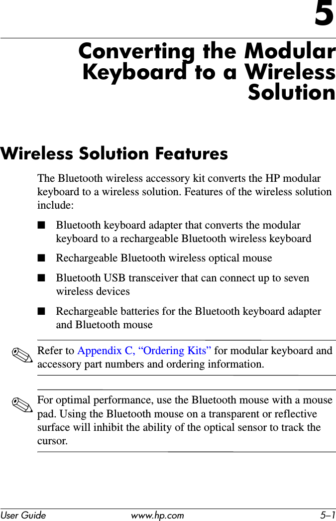 User Guide www.hp.com 5–15Converting the Modular Keyboard to a Wireless SolutionWireless Solution FeaturesThe Bluetooth wireless accessory kit converts the HP modular keyboard to a wireless solution. Features of the wireless solution include:■Bluetooth keyboard adapter that converts the modular keyboard to a rechargeable Bluetooth wireless keyboard■Rechargeable Bluetooth wireless optical mouse■Bluetooth USB transceiver that can connect up to seven wireless devices■Rechargeable batteries for the Bluetooth keyboard adapter and Bluetooth mouse✎Refer to Appendix C, “Ordering Kits” for modular keyboard and accessory part numbers and ordering information.✎For optimal performance, use the Bluetooth mouse with a mouse pad. Using the Bluetooth mouse on a transparent or reflective surface will inhibit the ability of the optical sensor to track the cursor.