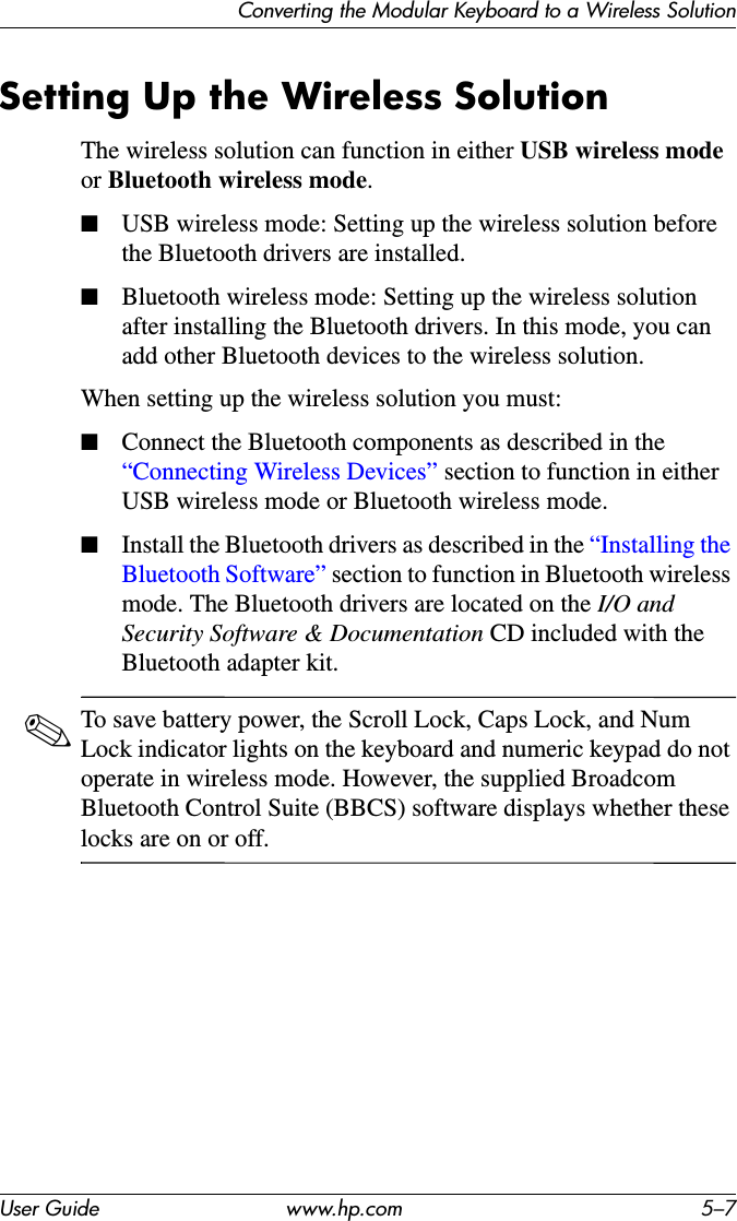 Converting the Modular Keyboard to a Wireless SolutionUser Guide www.hp.com 5–7Setting Up the Wireless SolutionThe wireless solution can function in either USB wireless mode or Bluetooth wireless mode.■USB wireless mode: Setting up the wireless solution before the Bluetooth drivers are installed.■Bluetooth wireless mode: Setting up the wireless solution after installing the Bluetooth drivers. In this mode, you can add other Bluetooth devices to the wireless solution.When setting up the wireless solution you must:■Connect the Bluetooth components as described in the “Connecting Wireless Devices” section to function in either USB wireless mode or Bluetooth wireless mode.■Install the Bluetooth drivers as described in the “Installing the Bluetooth Software” section to function in Bluetooth wireless mode. The Bluetooth drivers are located on the I/O and Security Software &amp; Documentation CD included with the Bluetooth adapter kit.✎To save battery power, the Scroll Lock, Caps Lock, and Num Lock indicator lights on the keyboard and numeric keypad do not operate in wireless mode. However, the supplied Broadcom Bluetooth Control Suite (BBCS) software displays whether these locks are on or off.