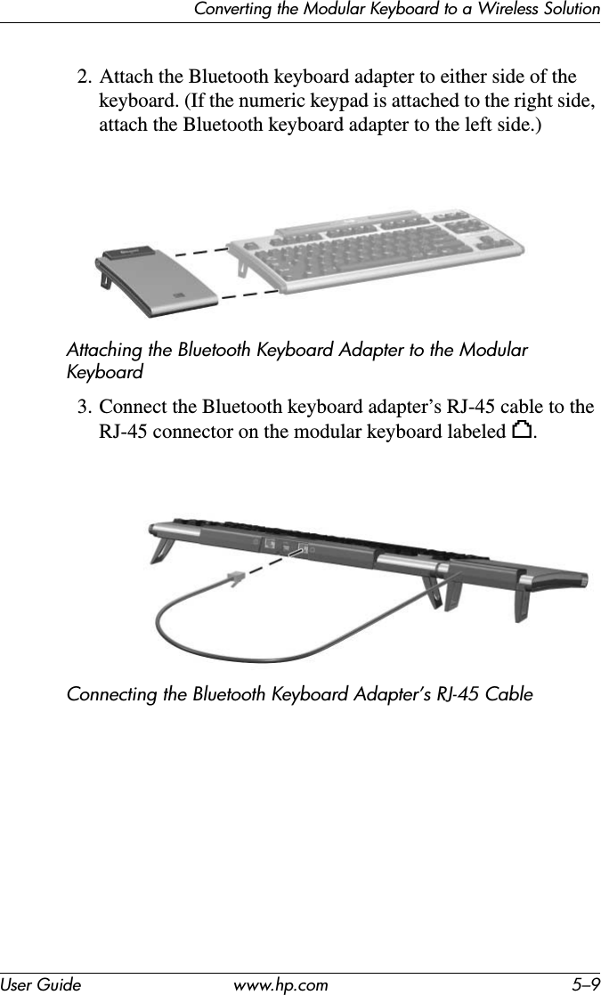 Converting the Modular Keyboard to a Wireless SolutionUser Guide www.hp.com 5–92. Attach the Bluetooth keyboard adapter to either side of the keyboard. (If the numeric keypad is attached to the right side, attach the Bluetooth keyboard adapter to the left side.)Attaching the Bluetooth Keyboard Adapter to the Modular Keyboard3. Connect the Bluetooth keyboard adapter’s RJ-45 cable to the RJ-45 connector on the modular keyboard labeled h.Connecting the Bluetooth Keyboard Adapter’s RJ-45 Cable