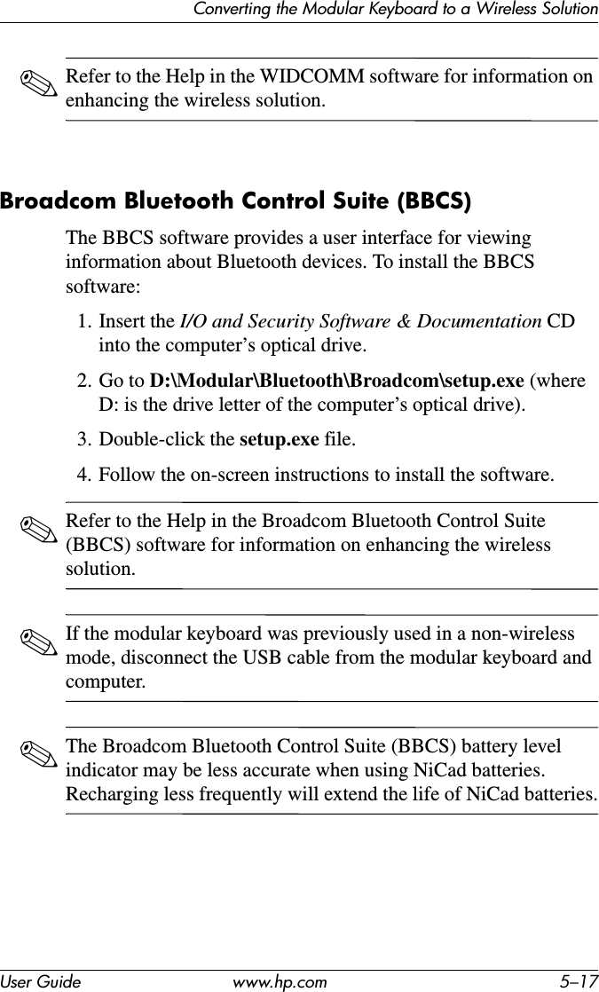Converting the Modular Keyboard to a Wireless SolutionUser Guide www.hp.com 5–17✎Refer to the Help in the WIDCOMM software for information on enhancing the wireless solution.Broadcom Bluetooth Control Suite (BBCS)The BBCS software provides a user interface for viewing information about Bluetooth devices. To install the BBCS software:1. Insert the I/O and Security Software &amp; Documentation CD into the computer’s optical drive.2. Go to D:\Modular\Bluetooth\Broadcom\setup.exe (where D: is the drive letter of the computer’s optical drive).3. Double-click the setup.exe file.4. Follow the on-screen instructions to install the software.✎Refer to the Help in the Broadcom Bluetooth Control Suite (BBCS) software for information on enhancing the wireless solution.✎If the modular keyboard was previously used in a non-wireless mode, disconnect the USB cable from the modular keyboard and computer.✎The Broadcom Bluetooth Control Suite (BBCS) battery level indicator may be less accurate when using NiCad batteries. Recharging less frequently will extend the life of NiCad batteries.
