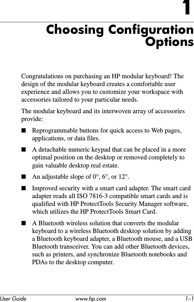 User Guide www.hp.com 1–11Choosing Configuration OptionsCongratulations on purchasing an HP modular keyboard! The design of the modular keyboard creates a comfortable user experience and allows you to customize your workspace with accessories tailored to your particular needs.The modular keyboard and its interwoven array of accessories provide:■Reprogrammable buttons for quick access to Web pages, applications, or data files.■A detachable numeric keypad that can be placed in a more optimal position on the desktop or removed completely to gain valuable desktop real estate.■An adjustable slope of 0°, 6°, or 12°.■Improved security with a smart card adapter. The smart card adapter reads all ISO 7816-3 compatible smart cards and is qualified with HP ProtectTools Security Manager software, which utilizes the HP ProtectTools Smart Card.■A Bluetooth wireless solution that converts the modular keyboard to a wireless Bluetooth desktop solution by adding a Bluetooth keyboard adapter, a Bluetooth mouse, and a USB Bluetooth transceiver. You can add other Bluetooth devices, such as printers, and synchronize Bluetooth notebooks and PDAs to the desktop computer.