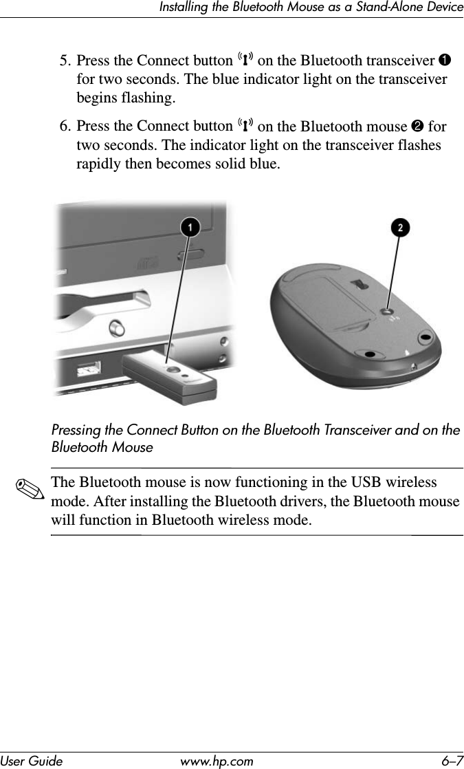 Installing the Bluetooth Mouse as a Stand-Alone DeviceUser Guide www.hp.com 6–75. Press the Connect button k on the Bluetooth transceiver 1 for two seconds. The blue indicator light on the transceiver begins flashing.6. Press the Connect button k on the Bluetooth mouse 2 for two seconds. The indicator light on the transceiver flashes rapidly then becomes solid blue.Pressing the Connect Button on the Bluetooth Transceiver and on the Bluetooth Mouse✎The Bluetooth mouse is now functioning in the USB wireless mode. After installing the Bluetooth drivers, the Bluetooth mouse will function in Bluetooth wireless mode.