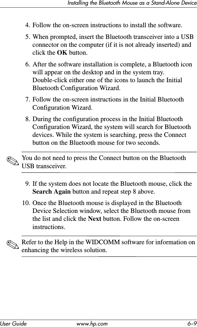 Installing the Bluetooth Mouse as a Stand-Alone DeviceUser Guide www.hp.com 6–94. Follow the on-screen instructions to install the software.5. When prompted, insert the Bluetooth transceiver into a USB connector on the computer (if it is not already inserted) and click the OK button.6. After the software installation is complete, a Bluetooth icon will appear on the desktop and in the system tray. Double-click either one of the icons to launch the Initial Bluetooth Configuration Wizard.7. Follow the on-screen instructions in the Initial Bluetooth Configuration Wizard.8. During the configuration process in the Initial Bluetooth Configuration Wizard, the system will search for Bluetooth devices. While the system is searching, press the Connect button on the Bluetooth mouse for two seconds.✎You do not need to press the Connect button on the Bluetooth USB transceiver.9. If the system does not locate the Bluetooth mouse, click the Search Again button and repeat step 8 above.10. Once the Bluetooth mouse is displayed in the Bluetooth Device Selection window, select the Bluetooth mouse from the list and click the Next button. Follow the on-screen instructions.✎Refer to the Help in the WIDCOMM software for information on enhancing the wireless solution.