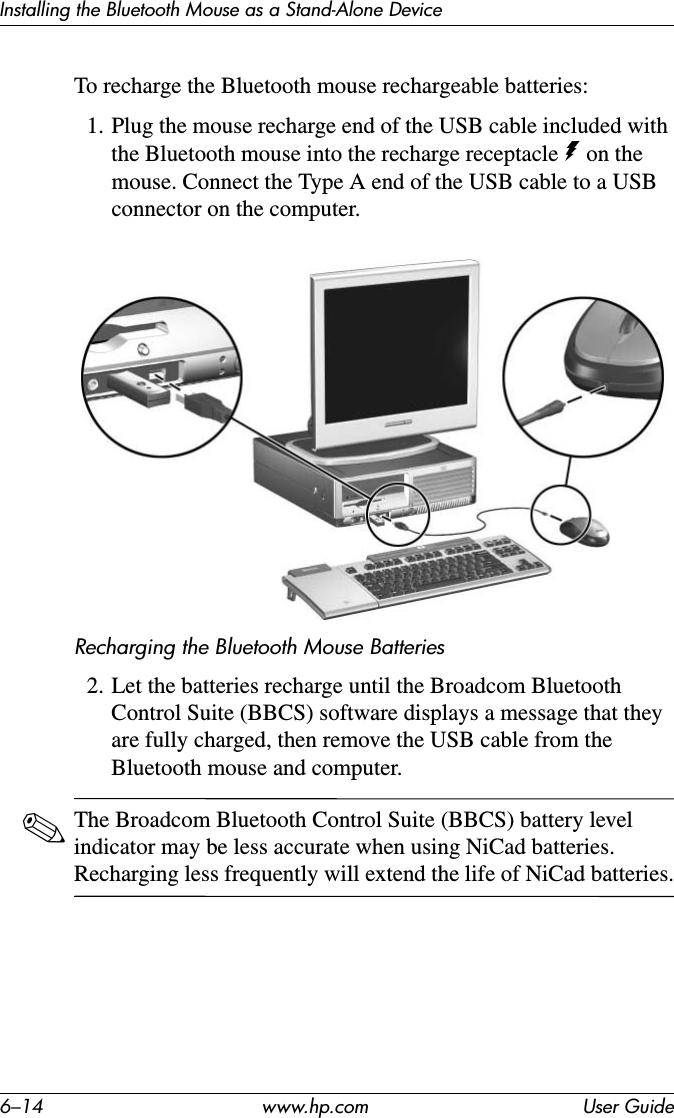 6–14 www.hp.com User GuideInstalling the Bluetooth Mouse as a Stand-Alone DeviceTo recharge the Bluetooth mouse rechargeable batteries:1. Plug the mouse recharge end of the USB cable included with the Bluetooth mouse into the recharge receptacle q on the mouse. Connect the Type A end of the USB cable to a USB connector on the computer.Recharging the Bluetooth Mouse Batteries2. Let the batteries recharge until the Broadcom Bluetooth Control Suite (BBCS) software displays a message that they are fully charged, then remove the USB cable from the Bluetooth mouse and computer.✎The Broadcom Bluetooth Control Suite (BBCS) battery level indicator may be less accurate when using NiCad batteries. Recharging less frequently will extend the life of NiCad batteries.