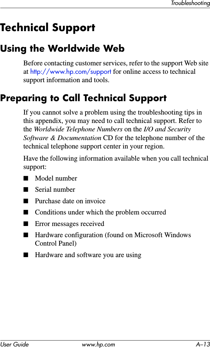 TroubleshootingUser Guide www.hp.com A–13Technical SupportUsing the Worldwide WebBefore contacting customer services, refer to the support Web site at http://www.hp.com/support for online access to technical support information and tools.Preparing to Call Technical SupportIf you cannot solve a problem using the troubleshooting tips in this appendix, you may need to call technical support. Refer to the Worldwide Telephone Numbers on the I/O and Security Software &amp; Documentation CD for the telephone number of the technical telephone support center in your region.Have the following information available when you call technical support:■Model number■Serial number■Purchase date on invoice■Conditions under which the problem occurred■Error messages received■Hardware configuration (found on Microsoft Windows Control Panel)■Hardware and software you are using