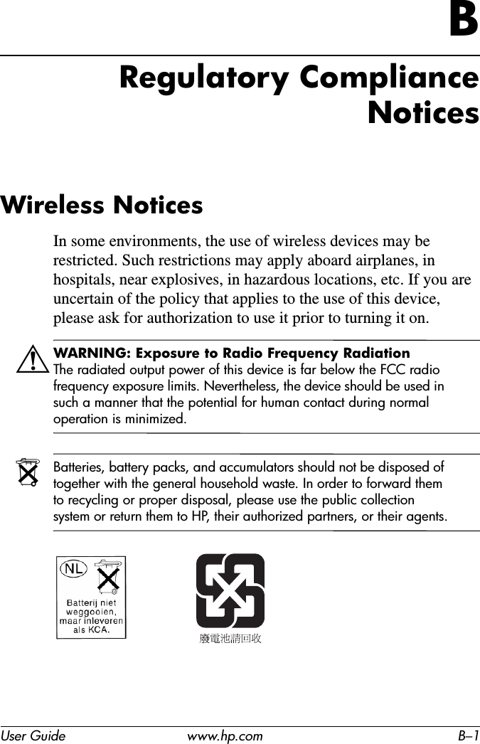 User Guide www.hp.com B–1BRegulatory Compliance NoticesWireless NoticesIn some environments, the use of wireless devices may be restricted. Such restrictions may apply aboard airplanes, in hospitals, near explosives, in hazardous locations, etc. If you are uncertain of the policy that applies to the use of this device, please ask for authorization to use it prior to turning it on.ÅWARNING: Exposure to Radio Frequency Radiation The radiated output power of this device is far below the FCC radio frequency exposure limits. Nevertheless, the device should be used in such a manner that the potential for human contact during normal operation is minimized.NBatteries, battery packs, and accumulators should not be disposed of together with the general household waste. In order to forward them to recycling or proper disposal, please use the public collection system or return them to HP, their authorized partners, or their agents.