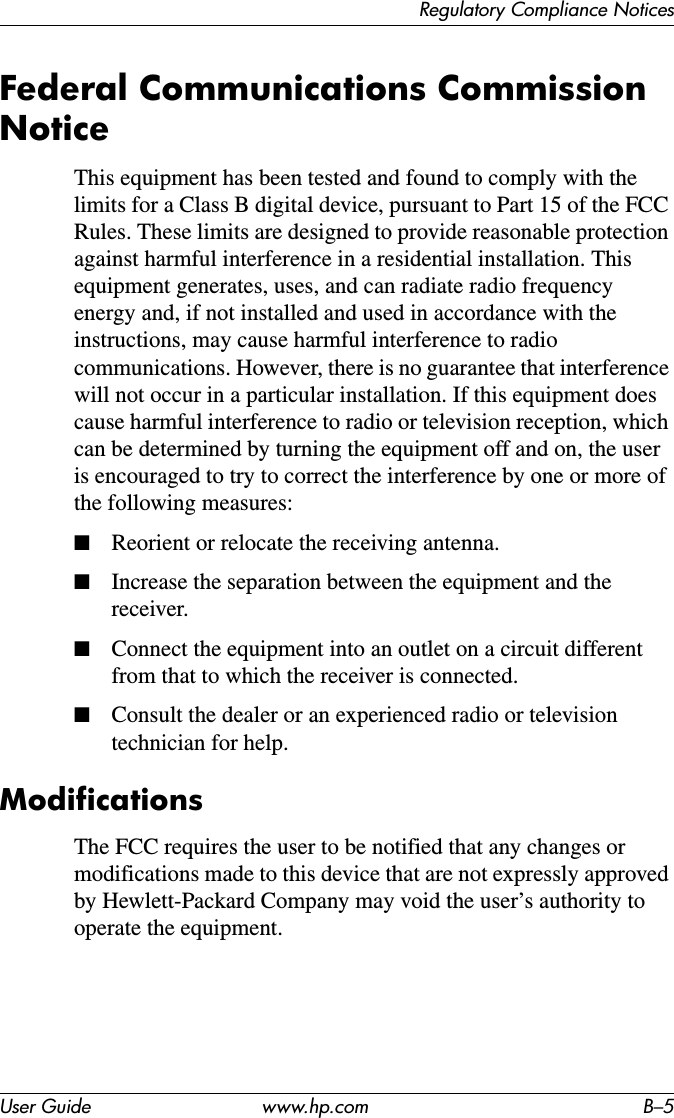 Regulatory Compliance NoticesUser Guide www.hp.com B–5Federal Communications Commission NoticeThis equipment has been tested and found to comply with the limits for a Class B digital device, pursuant to Part 15 of the FCC Rules. These limits are designed to provide reasonable protection against harmful interference in a residential installation. This equipment generates, uses, and can radiate radio frequency energy and, if not installed and used in accordance with the instructions, may cause harmful interference to radio communications. However, there is no guarantee that interference will not occur in a particular installation. If this equipment does cause harmful interference to radio or television reception, which can be determined by turning the equipment off and on, the user is encouraged to try to correct the interference by one or more of the following measures:■Reorient or relocate the receiving antenna.■Increase the separation between the equipment and the receiver.■Connect the equipment into an outlet on a circuit different from that to which the receiver is connected.■Consult the dealer or an experienced radio or television technician for help.ModificationsThe FCC requires the user to be notified that any changes or modifications made to this device that are not expressly approved by Hewlett-Packard Company may void the user’s authority to operate the equipment.