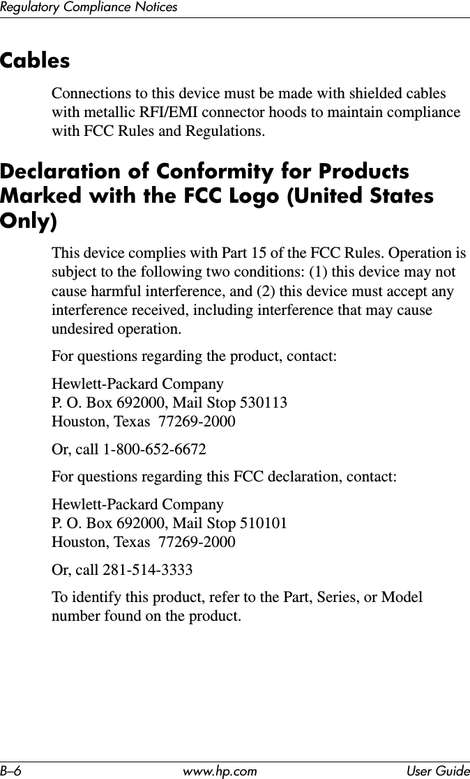 B–6 www.hp.com User GuideRegulatory Compliance NoticesCablesConnections to this device must be made with shielded cables with metallic RFI/EMI connector hoods to maintain compliance with FCC Rules and Regulations.Declaration of Conformity for Products Marked with the FCC Logo (United States Only)This device complies with Part 15 of the FCC Rules. Operation is subject to the following two conditions: (1) this device may not cause harmful interference, and (2) this device must accept any interference received, including interference that may cause undesired operation.For questions regarding the product, contact:Hewlett-Packard Company P. O. Box 692000, Mail Stop 530113  Houston, Texas  77269-2000Or, call 1-800-652-6672For questions regarding this FCC declaration, contact:Hewlett-Packard Company P. O. Box 692000, Mail Stop 510101 Houston, Texas  77269-2000Or, call 281-514-3333To identify this product, refer to the Part, Series, or Model number found on the product.