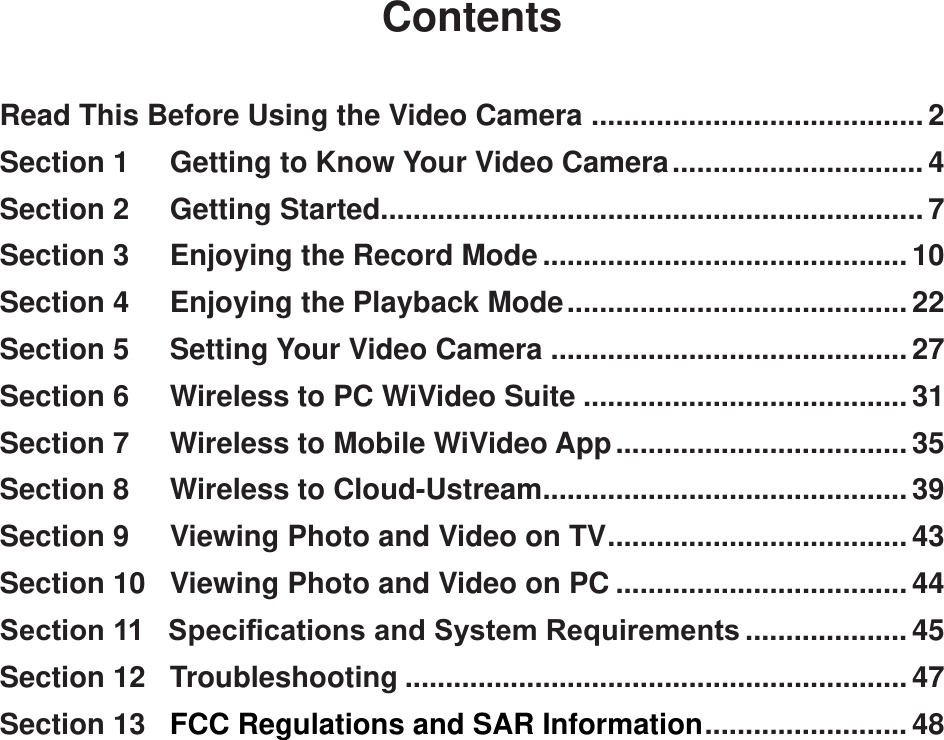 ContentsRead This Before Using the Video Camera  .........................................2Section 1     Getting to Know Your Video Camera ...............................4Section 2     Getting Started ...................................................................7Section 3     Enjoying the Record Mode ............................................. 10Section 4     Enjoying the Playback Mode ..........................................22Section 5     Setting Your Video Camera ............................................27Section 6     Wireless to PC WiVideo Suite ........................................31Section 7     Wireless to Mobile WiVideo App ....................................35Section 8     Wireless to Cloud-Ustream .............................................39Section 9     Viewing Photo and Video on TV .....................................43Section 10   Viewing Photo and Video on PC ....................................44Section 11   Specications and System Requirements .................... 45Section 12   Troubleshooting ..............................................................47Section 13   FCC Regulations and SAR Information .........................48