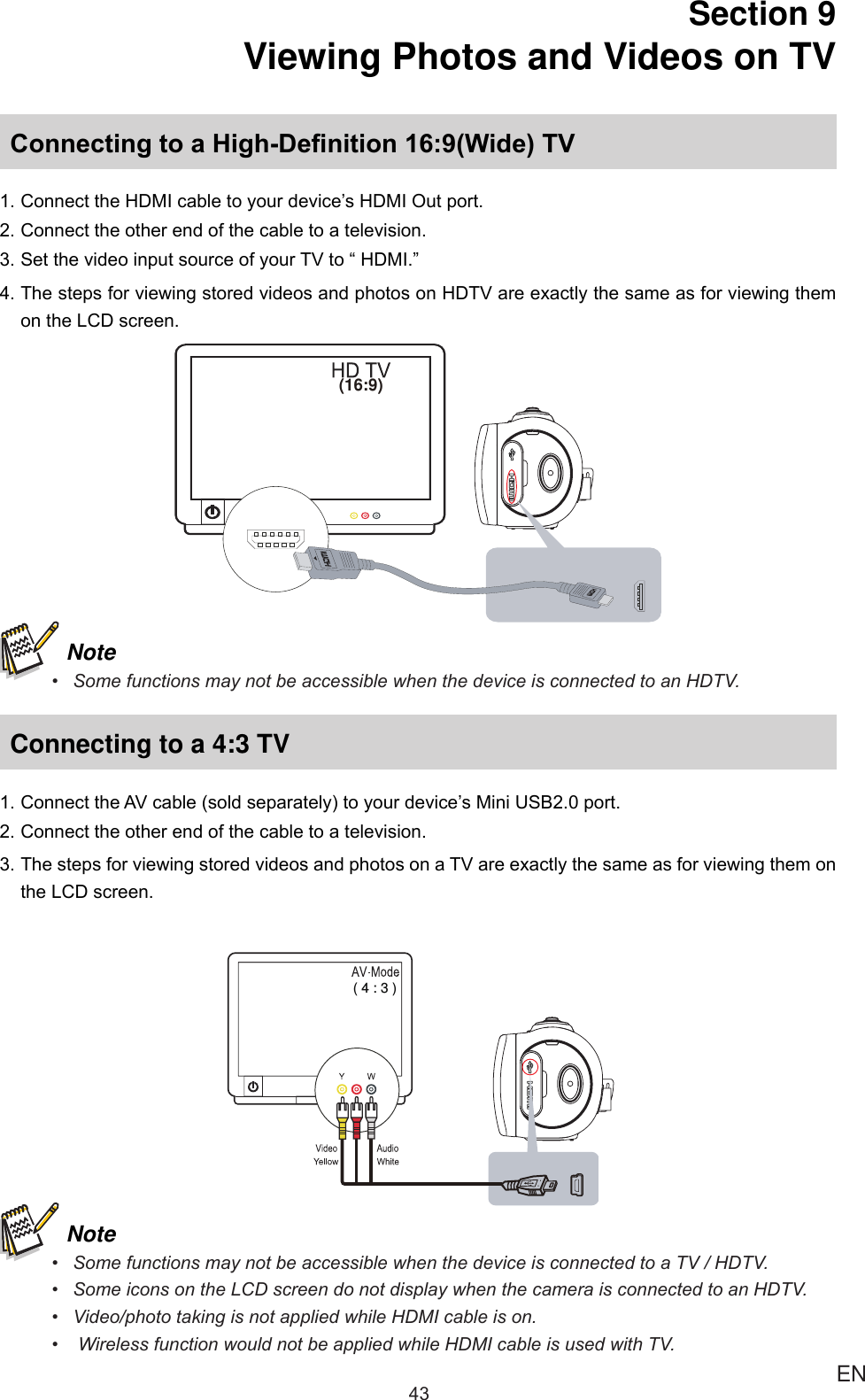 43 ENSection 9  Viewing Photos and Videos on TVConnecting to a High-Denition 16:9(Wide) TV1.ConnecttheHDMIcabletoyourdevice’sHDMIOutport.2.Connecttheotherendofthecabletoatelevision.3.SetthevideoinputsourceofyourTVto“HDMI.”4.ThestepsforviewingstoredvideosandphotosonHDTVareexactlythesameasforviewingthemontheLCDscreen.(16:9) Note• SomefunctionsmaynotbeaccessiblewhenthedeviceisconnectedtoanHDTV.Connecting to a 4:3 TV1.ConnecttheAVcable(soldseparately)toyourdevice’sMiniUSB2.0port.2.Connecttheotherendofthecabletoatelevision.3.ThestepsforviewingstoredvideosandphotosonaTVareexactlythesameasforviewingthemontheLCDscreen.( 4 : 3 ) Note• SomefunctionsmaynotbeaccessiblewhenthedeviceisconnectedtoaTV/HDTV.• SomeiconsontheLCDscreendonotdisplaywhenthecameraisconnectedtoanHDTV.• Video/phototakingisnotappliedwhileHDMIcableison.• WirelessfunctionwouldnotbeappliedwhileHDMIcableisusedwithTV.