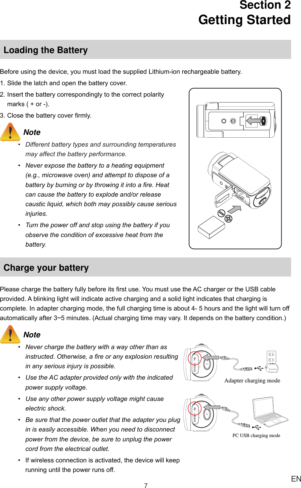 7ENSection 2  Getting StartedLoading the BatteryBeforeusingthedevice,youmustloadthesuppliedLithium-ionrechargeablebattery.1.Slidethelatchandopenthebatterycover.2.Insertthebatterycorrespondinglytothecorrectpolaritymarks(+or-).3.Closethebatterycoverrmly. Note• Differentbatterytypesandsurroundingtemperaturesmayaffectthebatteryperformance.• Neverexposethebatterytoaheatingequipment(e.g.,microwaveoven)andattempttodisposeofabatterybyburningorbythrowingitintoare.Heatcancausethebatterytoexplodeand/orreleasecausticliquid,whichbothmaypossiblycauseseriousinjuries.• Turnthepoweroffandstopusingthebatteryifyouobservetheconditionofexcessiveheatfromthebattery.Charge your batteryPleasechargethebatteryfullybeforeitsrstuse.YoumustusetheACchargerortheUSBcableprovided.Ablinkinglightwillindicateactivechargingandasolidlightindicatesthatchargingiscomplete.Inadapterchargingmode,thefullchargingtimeisabout4-5hoursandthelightwillturnoffautomaticallyafter3~5minutes.(Actualchargingtimemayvary.Itdependsonthebatterycondition.) Note• Neverchargethebatterywithawayotherthanasinstructed.Otherwise,areoranyexplosionresultinginanyseriousinjuryispossible.• UsetheACadapterprovidedonlywiththeindicatedpowersupplyvoltage.• Useanyotherpowersupplyvoltagemightcauseelectricshock.• Besurethatthepoweroutletthattheadapteryoupluginiseasilyaccessible.Whenyouneedtodisconnectpowerfromthedevice,besuretounplugthepowercordfromtheelectricaloutlet.• Ifwirelessconnectionisactivated,thedevicewillkeeprunninguntilthepowerrunsoff.PC USB charging modeAdapter charging mode