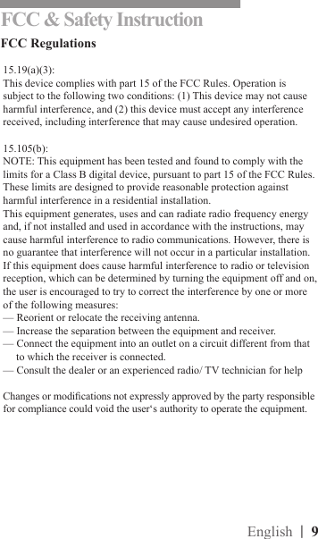 |  9EnglishFCC &amp; Safety InstructionFCC Regulations15.19(a)(3):This device complies with part 15 of the FCC Rules. Operation is subject to the following two conditions: (1) This device may not cause harmful interference, and (2) this device must accept any interference received, including interference that may cause undesired operation.15.105(b):NOTE: This equipment has been tested and found to comply with the limits for a Class B digital device, pursuant to part 15 of the FCC Rules. These limits are designed to provide reasonable protection against harmful interference in a residential installation.This equipment generates, uses and can radiate radio frequency energy and, if not installed and used in accordance with the instructions, may cause harmful interference to radio communications. However, there is no guarantee that interference will not occur in a particular installation. If this equipment does cause harmful interference to radio or television reception, which can be determined by turning the equipment off and on, the user is encouraged to try to correct the interference by one or more of the following measures:— Reorient or relocate the receiving antenna.— Increase the separation between the equipment and receiver.— Connect the equipment into an outlet on a circuit different from that to which the receiver is connected.— Consult the dealer or an experienced radio/ TV technician for helpChanges or modications not expressly approved by the party responsible for compliance could void the user‘s authority to operate the equipment.