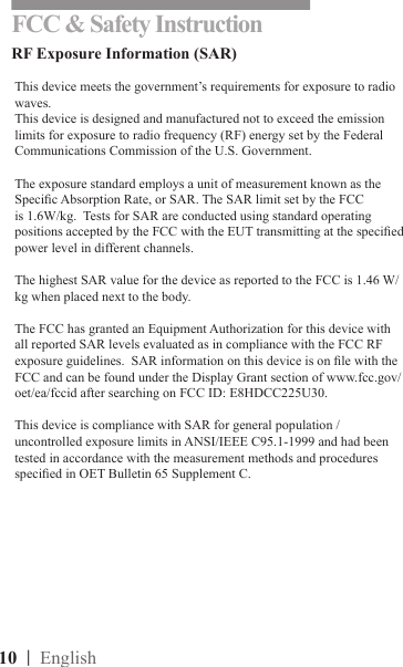 10  | EnglishFCC &amp; Safety InstructionRF Exposure Information (SAR)This device meets the government’s requirements for exposure to radio waves.This device is designed and manufactured not to exceed the emission limits for exposure to radio frequency (RF) energy set by the Federal Communications Commission of the U.S. Government.  The exposure standard employs a unit of measurement known as the Specic Absorption Rate, or SAR. The SAR limit set by the FCC is 1.6W/kg.  Tests for SAR are conducted using standard operating positions accepted by the FCC with the EUT transmitting at the specied power level in different channels. The highest SAR value for the device as reported to the FCC is 1.46 W/kg when placed next to the body.  The FCC has granted an Equipment Authorization for this device with all reported SAR levels evaluated as in compliance with the FCC RF exposure guidelines.  SAR information on this device is on le with the FCC and can be found under the Display Grant section of www.fcc.gov/oet/ea/fccid after searching on FCC ID: E8HDCC225U30.This device is compliance with SAR for general population /uncontrolled exposure limits in ANSI/IEEE C95.1-1999 and had been tested in accordance with the measurement methods and procedures specied in OET Bulletin 65 Supplement C.