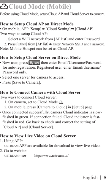 |  5EnglishBefore using Cloud Mode, setup Cloud AP and Cloud Server to camera.How to Setup Cloud AP on Direct Mode• On mobile, APP [Setup] [Cloud Setting] [Cloud AP].Two ways to setup Cloud AP:1. Select a WiFi network from [AP list] and enter Password.2. Press [Other] from [AP list] Enter Network SSID and Password.Note: Mobile Hotspot can be set as Cloud AP. How to Setup Cloud Server on Direct Mode• New user, press   then enter Email/Username/Password for auto-registration. Registered user, enter Email/Username/Password only. • Select one server for camera to access. • Press [Save to Camera].How to Connect Camera with Cloud ServerTwo ways to connect Cloud server:1. On camera, set to Cloud Mode  .2. On mobile, press [Camera to Cloud] in [Setup] page.• Once connected successfully, camera Cloud indicator is slow-ashed in green. If connection failed, Cloud indicator is fast-ashed in red. Go back to check and correct the setting of [Cloud AP] and [Cloud Server].How to View Live Video on Cloud Server1. Using APP:USTREAM APP are available for download to view live video.2. Go to website:USTREAM user     Cloud Mode (Mobile)http://www.ustream.tv/