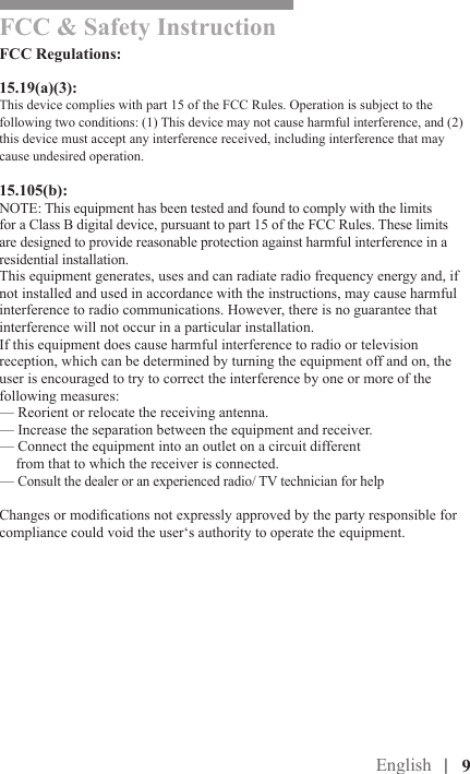 English |FCC &amp; Safety Instruction FCC Regulations:15.19(a)(3):This device complies with part 15 of the FCC Rules. Operation is subject to the following two conditions: (1) This device may not cause harmful interference, and (2) this device must accept any interference received, including interference that may cause undesired operation.15.105(b):NOTE: This equipment has been tested and found to comply with the limits for a Class B digital device, pursuant to part 15 of the FCC Rules. These limits are designed to provide reasonable protection against harmful interference in a residential installation.This equipment generates, uses and can radiate radio frequency energy and, if not installed and used in accordance with the instructions, may cause harmful interference to radio communications. However, there is no guarantee that interference will not occur in a particular installation. If this equipment does cause harmful interference to radio or television reception, which can be determined by turning the equipment off and on, the user is encouraged to try to correct the interference by one or more of the following measures:— Reorient or relocate the receiving antenna.— Increase the separation between the equipment and receiver.— Connect the equipment into an outlet on a circuit different  from that to which the receiver is connected.— Consult the dealer or an experienced radio/ TV technician for helpChanges or modications not expressly approved by the party responsible for compliance could void the user‘s authority to operate the equipment.|   9FCC &amp; Safety Instruction 