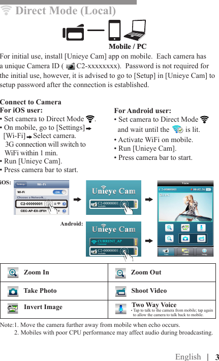 English |Mobile / PCDirect Mode (Local)For initial use, install [Unieye Cam] app on mobile.  Each camera has a unique Camera ID (   C2-xxxxxxxx).  Password is not required for the initial use, however, it is advised to go to [Setup] in [Unieye Cam] to setup password after the connection is established.Connect to CameraFor iOS user:• Set camera to Direct Mode  .• On mobile, go to [Settings]  [Wi-Fi] Select camera.   3G connection will switch to   WiFi within 1 min. • Run [Unieye Cam]. • Press camera bar to start.For Android user:• Set camera to Direct Mode   and wait until the   is lit.• Activate WiFi on mobile.• Run [Unieye Cam].• Press camera bar to start.|   3    Zoom In    Zoom Out   Take Photo    Shoot Video        Two Way Voice• Tap to talk to the camera from mobile; tap again     to allow the camera to talk back to mobile.Invert ImageAndroid: iOS:Note:1. Move the camera further away from mobile when echo occurs.         2. Mobiles with poor CPU performance may affect audio during broadcasting.  