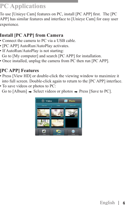  |PC ApplicationsTo use [Unieye Cam] features on PC, install [PC APP] rst.  The [PC APP] has similar features and interface to [Unieye Cam] for easy user experience.Install [PC APP] from Camera• Connect the camera to PC via a USB cable.• [PC APP] AutoRun/AutoPlay activates.• If AutoRun/AutoPlay is not starting:  Go to [My computer] and search [PC APP] for installation.• Once installed, unplug the camera from PC then run [PC APP].[PC APP] Features• Press [View HD] or double-click the viewing window to maximize it      into full screen. Double-click again to return to the [PC APP] interface.• To save videos or photos to PC:  Go to [Album]   Select videos or photos   Press [Save to PC].       Cloud Mode (Internet)English |   6