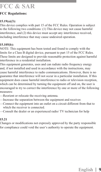 |  9English|  8FCC Regulations:15.19(a)(3):This device complies with part 15 of the FCC Rules. Operation is subject to the following two conditions: (1) This device may not cause harmful interference, and (2) this device must accept any interference received, including interference that may cause undesired operation.15.105(b):NOTE: This equipment has been tested and found to comply with the limits for a Class B digital device, pursuant to part 15 of the FCC Rules. These limits are designed to provide reasonable protection against harmful interference in a residential installation.This equipment generates, uses and can radiate radio frequency energy and, if not installed and used in accordance with the instructions, may cause harmful interference to radio communications. However, there is no guarantee that interference will not occur in a particular installation. If this equipment does cause harmful interference to radio or television reception, which can be determined by turning the equipment off and on, the user is encouraged to try to correct the interference by one or more of the following measures:—Reorient or relocate the receiving antenna.—Increase the separation between the equipment and receiver.—Connect the equipment into an outlet on a circuit different from that to      which the receiver is connected.—Consult the dealer or an experienced radio/ TV technician for help15.21Changes or modications not expressly approved by the party responsible for compliance could void the user‘s authority to operate the equipment.FCC &amp; SAR