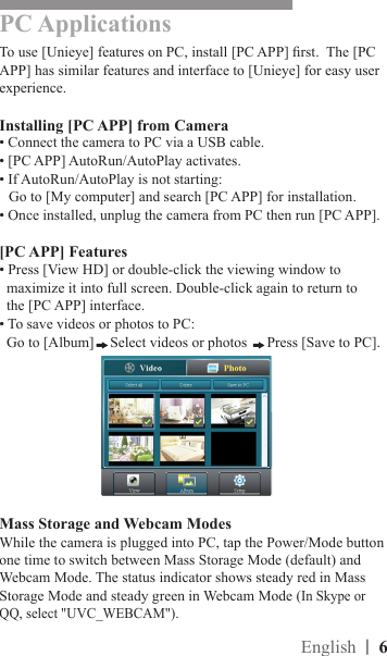 PC ApplicationsTo use [Unieye] features on PC, install [PC APP] rst.  The [PC APP] has similar features and interface to [Unieye] for easy user experience.Installing [PC APP] from Camera• Connect the camera to PC via a USB cable.• [PC APP] AutoRun/AutoPlay activates.• If AutoRun/AutoPlay is not starting:Go to [My computer] and search [PC APP] for installation.• Once installed, unplug the camera from PC then run [PC APP]. [PC APP] Features• Press [View HD] or double-click the viewing window to     maximize it into full screen. Double-click again to return to     the [PC APP] interface.• To save videos or photos to PC:  Go to [Album] Select videos or photos  Press [Save to PC].Mass Storage and Webcam ModesWhile the camera is plugged into PC, tap the Power/Mode button one time to switch between Mass Storage Mode (default) and Webcam Mode. The status indicator shows steady red in Mass Storage Mode and steady green in Webcam Mode (In Skype or QQ, select &quot;UVC_WEBCAM&quot;).|  6English