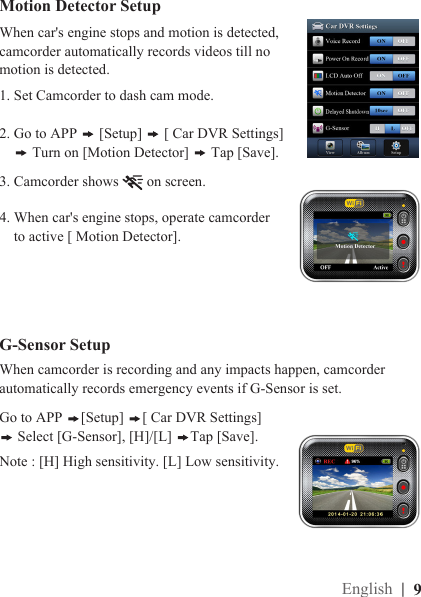 |  9EnglishMotion Detector SetupG-Sensor SetupWhen car&apos;s engine stops and motion is detected, camcorder automatically records videos till no motion is detected.When camcorder is recording and any impacts happen, camcorder automatically records emergency events if G-Sensor is set. 1. Set Camcorder to dash cam mode.2. Go to APP   [Setup]   [ Car DVR Settings]       Turn on [Motion Detector]   Tap [Save].Go to APP  [Setup]  [ Car DVR Settings]   Select [G-Sensor], [H]/[L]  Tap [Save]. Note : [H] High sensitivity. [L] Low sensitivity.3. Camcorder shows   on screen.  4. When car&apos;s engine stops, operate camcorder      to active [ Motion Detector].