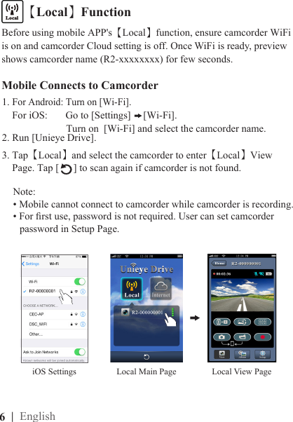 6  | EnglishMobile Connects to Camcorder1. For Android: Turn on [Wi-Fi].    For iOS:       Go to [Settings]  [Wi-Fi].                         Turn on  [Wi-Fi] and select the camcorder name.2. Run [Unieye Drive].3. Tap【Local】and select the camcorder to enter【Local】View     Page. Tap [ ] to scan again if camcorder is not found.Note: • Mobile cannot connect to camcorder while camcorder is recording.• For rst use, password is not required. User can set camcorder   password in Setup Page.【Local】FunctioniOS SettingsLocalInternetBefore using mobile APP&apos;s【Local】function, ensure camcorder WiFi is on and camcorder Cloud setting is off. Once WiFi is ready, preview shows camcorder name (R2-xxxxxxxx) for few seconds.Local View PageLocal Main Page