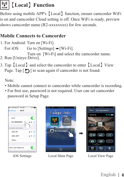 Mobile Connects to Camcorder1. For Android: Turn on [Wi-Fi].    For iOS:       Go to [Settings]  [Wi-Fi].                         Turn on  [Wi-Fi] and select the camcorder name.2. Run [Unieye Drive].3. Tap【Local】and select the camcorder to enter【Local】View     Page. Tap [ ] to scan again if camcorder is not found.Note: • Mobile cannot connect to camcorder while camcorder is recording.• For rst use, password is not required. User can set camcorder   password in Setup Page.【Local】FunctioniOS SettingsLocalInternetBefore using mobile APP&apos;s【Local】function, ensure camcorder WiFi is on and camcorder Cloud setting is off. Once WiFi is ready, preview shows camcorder name (R2-xxxxxxxx) for few seconds.Local View PageLocal Main Page|  6English