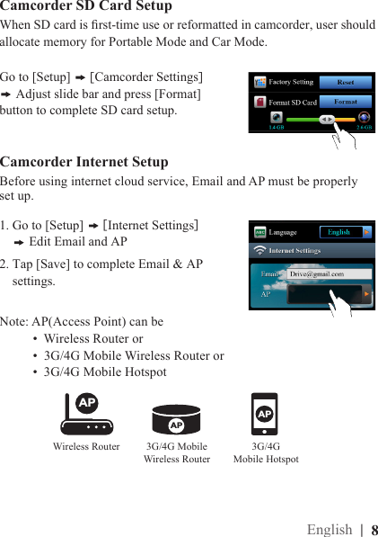 1. Go to [Setup]   [ Internet Settings]      Edit Email and AP2. Tap [Save] to complete Email &amp; AP     settings.Camcorder Internet Setup Before using internet cloud service, Email and AP must be properly set up. Camcorder SD Card SetupGo to [Setup]   [ Camcorder Settings] Adjust slide bar and press [Format] button to complete SD card setup.When SD card is rst-time use or reformatted in camcorder, user should allocate memory for Portable Mode and Car Mode.Note: AP(Access Point) can be            •  Wireless Router or          •  3G/4G Mobile Wireless Router or          •  3G/4G Mobile HotspotAPAPAPWireless RouterAPAPAP3G/4G Mobile  Wireless RouterAPAPAP3G/4G  Mobile Hotspot|  8English