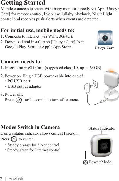 2  | English1. Insert a microSD Card (suggested class 10, up to 64GB)For initial use, mobile needs to:1. Connects to internet (via WiFi, 3G/4G).  2. Download and install App [Unieye Care] from    Google Play Store or Apple App Store. Getting Started2. Power on: Plug a USB power cable into one of    • PC USB port    • USB output adapterUnieye Care3. Power off:    Press for 2 seconds to turn off camera.Mobile connects to smart WiFi baby monitor directly via App [Unieye Care] for remote control, live view, lullaby playback, Night Light control and receives push alerts when events are detected.Modes Switch in CameraCamera status indicator shows current funciton.  Press to switch.     • Steady orange for direct control      • Steady green for Internet controlPower/Mode Camera needs to: Status Indicator