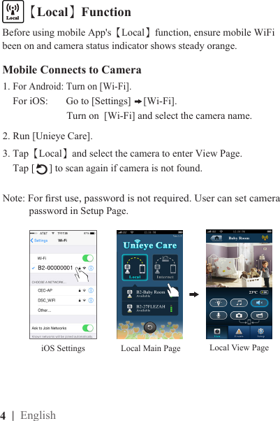 4  | EnglishMobile Connects to Camera1. For Android: Turn on [Wi-Fi].    For iOS:       Go to [Settings]  [Wi-Fi].                         Turn on  [Wi-Fi] and select the camera name.2. Run [Unieye Care].3. Tap【Local】and select the camera to enter View Page.      Tap [ ] to scan again if camera is not found.Note: For rst use, password is not required. User can set camera         password in Setup Page.【Local】FunctioniOS SettingsLocalInternetBefore using mobile App&apos;s【Local】function, ensure mobile WiFi been on and camera status indicator shows steady orange.Local View PageLocal Main Page