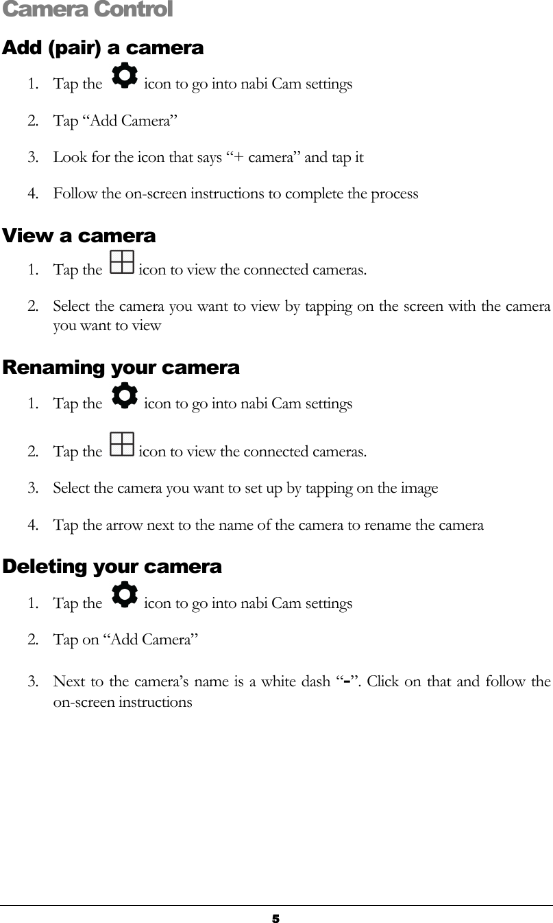   5 Camera Control Add (pair) a camera 1. Tap the   icon to go into nabi Cam settings 2. Tap “Add Camera” 3. Look for the icon that says “+ camera” and tap it 4. Follow the on-screen instructions to complete the process View a camera 1. Tap the   icon to view the connected cameras. 2. Select the camera you want to view by tapping on the screen with the camera you want to view Renaming your camera 1. Tap the   icon to go into nabi Cam settings 2. Tap the   icon to view the connected cameras. 3. Select the camera you want to set up by tapping on the image 4. Tap the arrow next to the name of the camera to rename the camera Deleting your camera 1. Tap the   icon to go into nabi Cam settings 2. Tap on “Add Camera”  3. Next to the camera’s name is a white dash “-”. Click on that and follow the on-screen instructions     