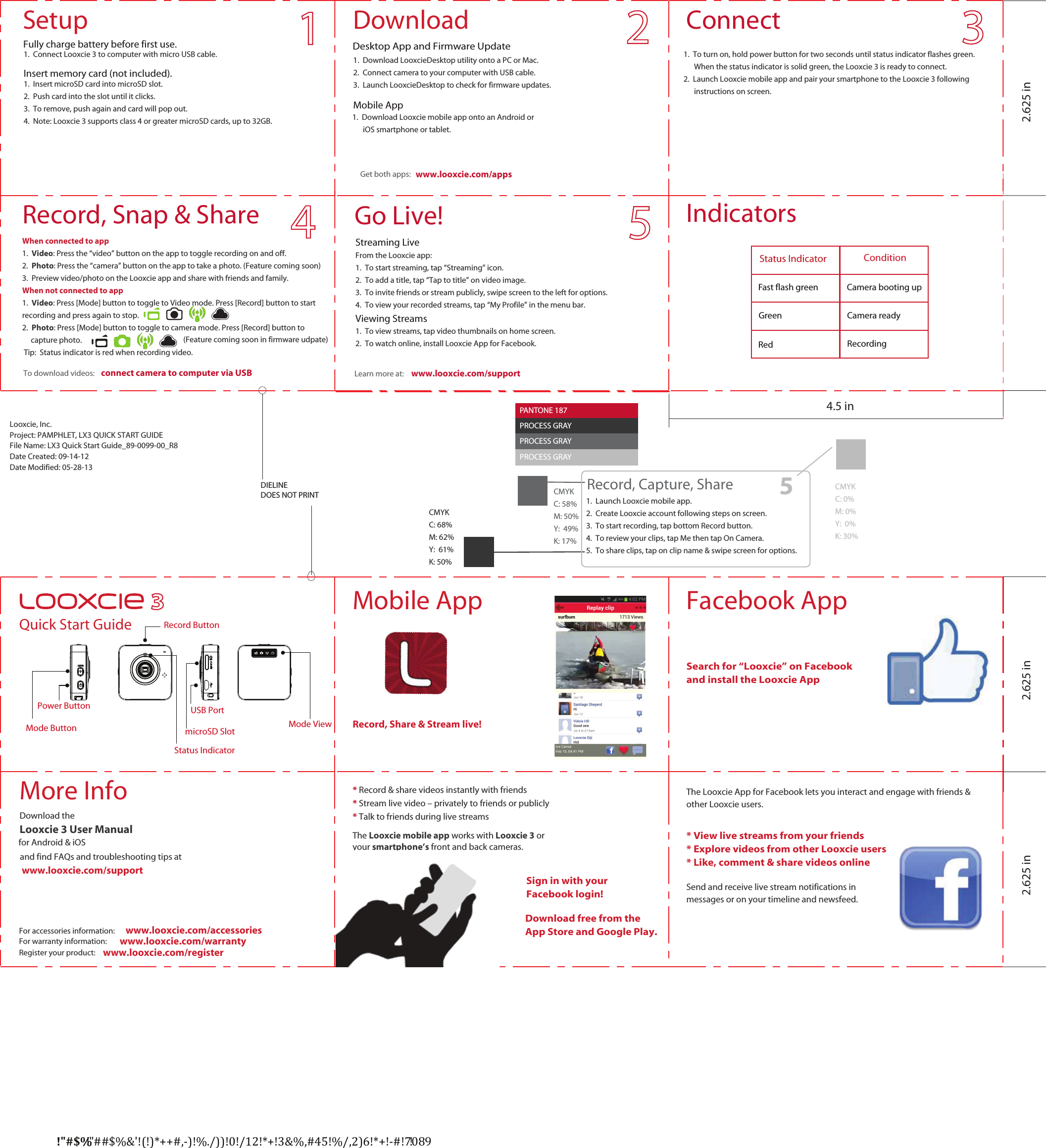 Looxcie, Inc.Project: PAMPHLET, LX3 QUICK START GUIDEFile Name: LX3 Quick Start Guide_89-0099-00_R8Date Created: 09-14-12Date Modified: 05-28-13PANTONE 186PROCESS BLACKPROCESS BLACKDIELINEDOES NOT PRINT    Record, Share &amp; Stream live!   Quick Start Guide    1.  Connect Looxcie 3 to computer with micro USB cable. 1.  Download LooxcieDesktop utility onto a PC or Mac.2.  Connect camera to your computer with USB cable.3.  Launch LooxcieDesktop to check for firmware updates.1.  To turn on, hold power button for two seconds until status indicator flashes green.         When the status indicator is solid green, the Looxcie 3 is ready to connect.2.  Launch Looxcie mobile app and pair your smartphone to the Looxcie 3 following        instructions on screen.From the Looxcie app:1.  To start streaming, tap “Streaming” icon.2.  To add a title, tap “Tap to title” on video image.3.  To invite friends or stream publicly, swipe screen to the left for options.4.  To view your recorded streams, tap “My Profile” in the menu bar.1.  To view streams, tap video thumbnails on home screen.2.  To watch online, install Looxcie App for Facebook.!&quot;#$%!&quot;##$%&amp;&apos;!(!)*++#,-)!%./))!0!/12!*+!3&amp;%,#45!%/,2)6!*+!-#!7089!1.  Insert microSD card into microSD slot.2.  Push card into the slot until it clicks.3.  To remove, push again and card will pop out.4.  Note: Looxcie 3 supports class 4 or greater microSD cards, up to 32GB.      www.looxcie.com/apps1.  Download Looxcie mobile app onto an Android or       iOS smartphone or tablet.Download the  Looxcie 3 User Manualfor Android &amp; iOS* Record &amp; share videos instantly with friends  * Stream live video – privately to friends or publicly * Talk to friends during live streamsThe Looxcie mobile app works with Looxcie 3 or your smartphone’s front and back cameras.The Looxcie App for Facebook lets you interact and engage with friends &amp; other Looxcie users.* View live streams from your friends * Explore videos from other Looxcie users* Like, comment &amp; share videos onlineSend and receive live stream notifications in messages or on your timeline and newsfeed.Insert memory card (not included).Desktop App and Firmware Update Mobile AppGet both apps:www.looxcie.com/supportLearn more at:  To download videos:Streaming LiveViewing Streamsconnect camera to computer via USBand find FAQs and troubleshooting tips at www.looxcie.com/supportSign in with yourFacebook login! Download free from the App Store and Google Play. Search for “Looxcie” on Facebook and install the Looxcie AppGo Live!ConnectDownloadSetupFacebook AppMobile AppMore InfoPANTONE 187PROCESS BLACKPROCESS GRAYPROCESS GRAYPROCESS GRAYCMYKC: 68%M: 62%Y:  61%K: 50%CMYKC: 58%M: 50%Y:  49%K: 17%CMYKC: 0%M: 0%Y:  0%K: 30%51.  Launch Looxcie mobile app.2.  Create Looxcie account following steps on screen.3.  To start recording, tap bottom Record button.4.  To review your clips, tap Me then tap On Camera.5.  To share clips, tap on clip name &amp; swipe screen for options.Record, Capture, ShareRecord ButtonUSB PortStatus IndicatorPower ButtonWhen connected to app1.  Video: Press the “video” button on the app to toggle recording on and off.2.  Photo: Press the “camera” button on the app to take a photo.3.  Preview video/photo on the Looxcie app and share with friends and family.When not connected to app1.  Video: Press [Mode] button to toggle to Video mode. Press [Record] button to start recording and press again to stop.2.  Photo: Press [Mode] button to toggle to camera mode. Press [Record] button to      capture photo. Tip:  Status indicator is red when recording video.Record, Snap &amp; Share4.5 in2.625 in 2.625 in 2.625 inMode Button microSD Slot Mode ViewFully charge battery before first use.IndicatorsStatus Indicator ConditionGreenFast flash green RedCamera readyRecordingCamera booting up Register your product:   www.looxcie.com/registerFor accessories information:   www.looxcie.com/accessoriesFor warranty information:   www.looxcie.com/warranty(Feature coming soon in firmware udpate)(Feature coming soon)