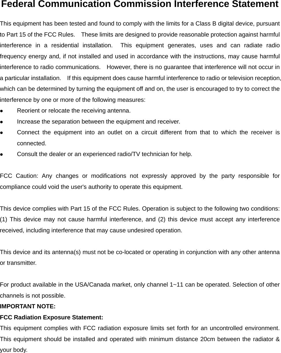 Federal Communication Commission Interference Statement This equipment has been tested and found to comply with the limits for a Class B digital device, pursuant to Part 15 of the FCC Rules.    These limits are designed to provide reasonable protection against harmful interference in a residential installation.  This equipment generates, uses and can radiate radio frequency energy and, if not installed and used in accordance with the instructions, may cause harmful interference to radio communications.    However, there is no guarantee that interference will not occur in a particular installation.    If this equipment does cause harmful interference to radio or television reception, which can be determined by turning the equipment off and on, the user is encouraged to try to correct the interference by one or more of the following measures:  Reorient or relocate the receiving antenna.  Increase the separation between the equipment and receiver.  Connect the equipment into an outlet on a circuit different from that to which the receiver is connected.  Consult the dealer or an experienced radio/TV technician for help.  FCC Caution: Any changes or modifications not expressly approved by the party responsible for compliance could void the user&apos;s authority to operate this equipment.  This device complies with Part 15 of the FCC Rules. Operation is subject to the following two conditions: (1) This device may not cause harmful interference, and (2) this device must accept any interference received, including interference that may cause undesired operation.  This device and its antenna(s) must not be co-located or operating in conjunction with any other antenna or transmitter.  For product available in the USA/Canada market, only channel 1~11 can be operated. Selection of other channels is not possible.   IMPORTANT NOTE: FCC Radiation Exposure Statement: This equipment complies with FCC radiation exposure limits set forth for an uncontrolled environment. This equipment should be installed and operated with minimum distance 20cm between the radiator &amp; your body.  