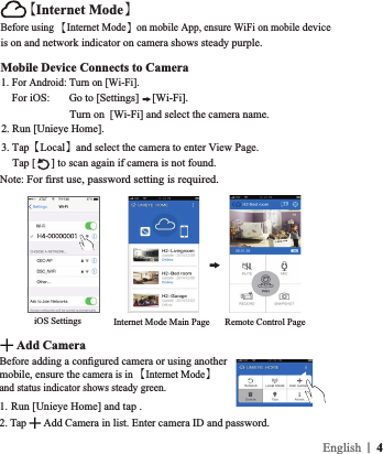 Mobile Device Connects to Camera1. For Android: Turn on [Wi-Fi].    For iOS:       Go to [Settings]  [Wi-Fi].                         Turn on  [Wi-Fi] and select the camera name.2. Run [Unieye Home].3. Tap【Local】and select the camera to enter View Page.      Tap [ ] to scan again if camera is not found.Note: iOS SettingsBefore using 【Internet Mode】on mobile App, ensure WiFi on mobile device is on and network indicator on camera shows steady purple. Remote Control PageInternet Mode Main Page【Internet Mode】1.  Run [Unieye Home] and tap .2. Tap  Add Camera in list. Enter camera ID and password. Add Camera!mobile, ensure the camera is in 【Internet Mode】 and status indicator shows steady green. |  4English