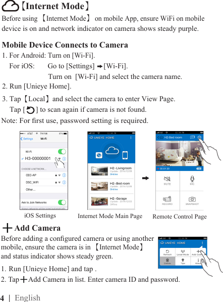 4  | EnglishMobile Device Connects to Camera1. For Android: Turn on [Wi-Fi].    For iOS:       Go to [Settings]  [Wi-Fi].                         Turn on  [Wi-Fi] and select the camera name.2. Run [Unieye Home].3. Tap【Local】and select the camera to enter View Page.      Tap [ ] to scan again if camera is not found.Note: For rst use, password setting is required.iOS SettingsH3-00000001Before using 【Internet Mode】 on mobile App, ensure WiFi on mobile device is on and network indicator on camera shows steady purple. Remote Control PageInternet Mode Main Page【Internet Mode】1.  Run [Unieye Home] and tap .2. Tap Add Camera in list. Enter camera ID and password. Add CameraBefore adding a congured camera or using another mobile, ensure the camera is in 【Internet Mode】 and status indicator shows steady green. 