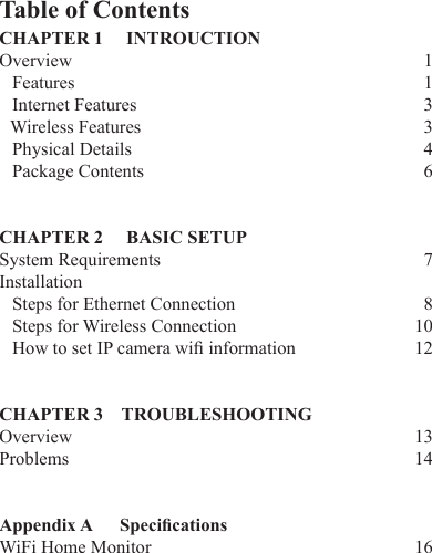 Table of ContentsCHAPTER 1     INTROUCTION Overview       1  Features        1  Internet Features                          3   Wireless Features                         3  Physical Details                         4  Package Contents                         6CHAPTER 2     BASIC SETUP   System Requirements         7Installation   Steps for Ethernet Connection        8  Steps for Wireless Connection      10HowtosetIPcamerawiinformation  12CHAPTER 3    TROUBLESHOOTING  Overview     13Problems     14Appendix A      Specications  WiFi Home Monitor    16