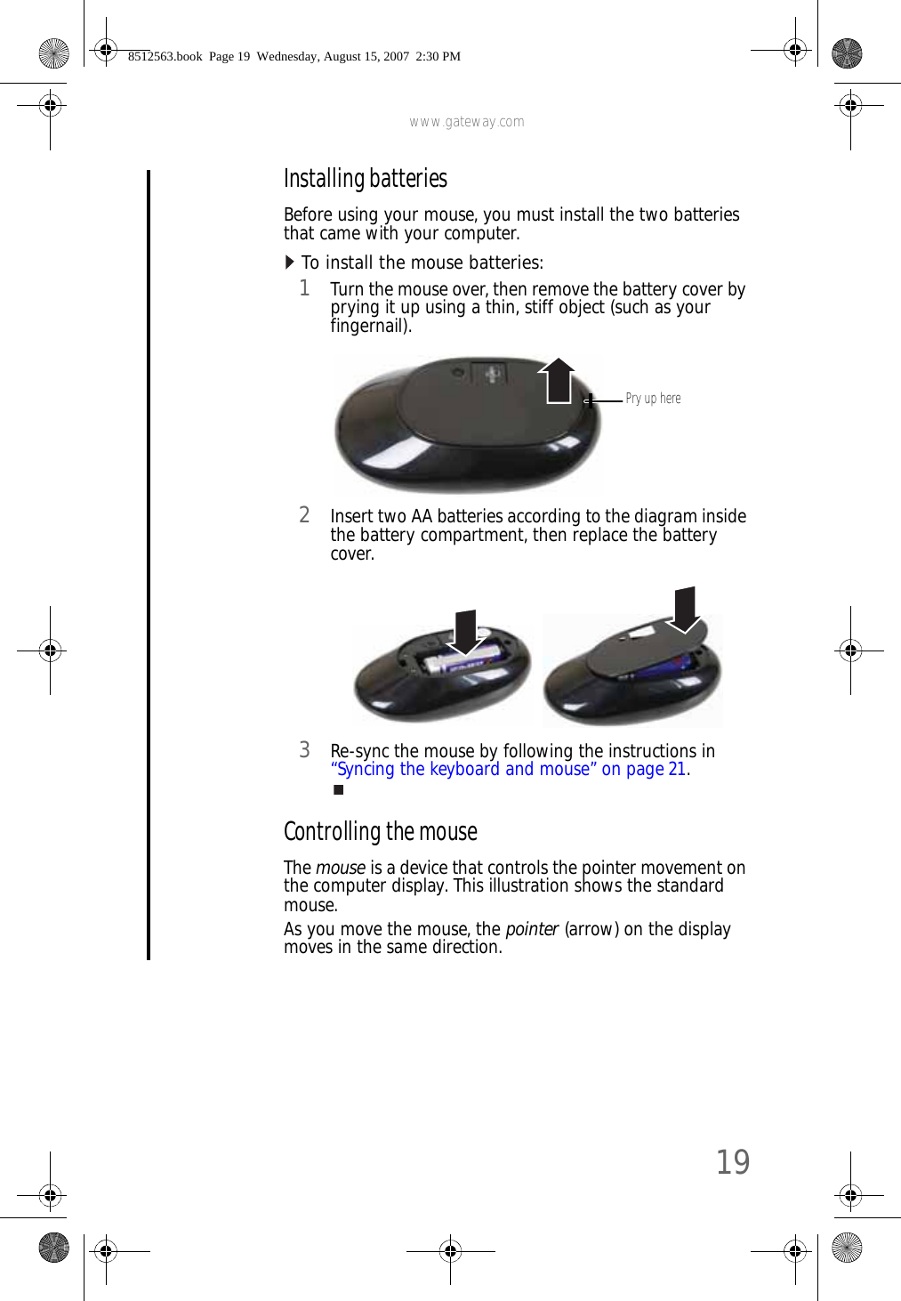 www.gateway.com19Installing batteriesBefore using your mouse, you must install the two batteries that came with your computer.To install the mouse batteries:  1Turn the mouse over, then remove the battery cover by prying it up using a thin, stiff object (such as your fingernail).2Insert two AA batteries according to the diagram inside the battery compartment, then replace the battery cover.3Re-sync the mouse by following the instructions in “Syncing the keyboard and mouse” on page 21.Controlling the mouseThe mouse is a device that controls the pointer movement on the computer display. This illustration shows the standard mouse.As you move the mouse, the pointer (arrow) on the display moves in the same direction.Pry up here8512563.book  Page 19  Wednesday, August 15, 2007  2:30 PM