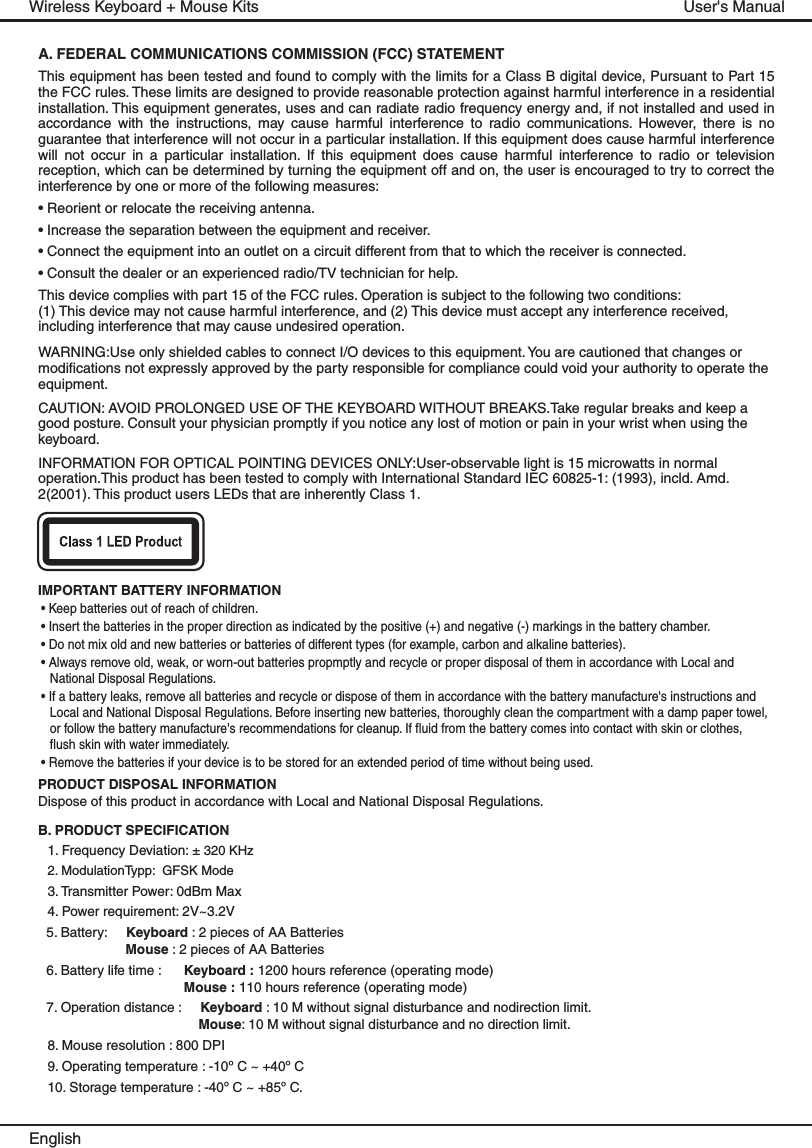 IMPORTANT BATTERY INFORMATION• Keep batteries out of reach of children.• Insert the batteries in the proper direction as indicated by the positive (+) and negative (-) markings in the battery chamber.• Do not mix old and new batteries or batteries of different types (for example, carbon and alkaline batteries).• Always remove old, weak, or worn-out batteries propmptly and recycle or proper disposal of them in accordance with Local and National Disposal Regulations.• If a battery leaks, remove all batteries and recycle or dispose of them in accordance with the battery manufacture&apos;s instructions and Local and National Disposal Regulations. Before inserting new batteries, thoroughly clean the compartment with a damp paper towel, or follow the battery manufacture&apos;s recommendations for cleanup. If fluid from the battery comes into contact with skin or clothes, flush skin with water immediately.• Remove the batteries if your device is to be stored for an extended period of time without being used.PRODUCT DISPOSAL INFORMATIONDispose of this product in accordance with Local and National Disposal Regulations.B. PRODUCT SPECIFICATION1. Frequency Deviation: ± 320 KHz2. ModulationTypp:  GFSK Mode3. Transmitter Power: 0dBm Max4. Power requirement: 2V~3.2V5. Battery:     Keyboard : 2 pieces of AA Batteries Mouse : 2 pieces of AA Batteries 6. Battery life time :      Keyboard : 1200 hours reference (operating mode)Mouse : 110 hours reference (operating mode)7. Operation distance :     Keyboard : 10 M without signal disturbance and nodirection limit.Mouse: 10 M without signal disturbance and no direction limit.8. Mouse resolution : 800 DPI9. Operating temperature : -10º C ~ +40º C10. Storage temperature : -40º C ~ +85º C.EnglishUser&apos;s ManualWireless Keyboard + Mouse KitsA. FEDERAL COMMUNICATIONS COMMISSION (FCC) STATEMENT This equipment has been tested and found to comply with the limits for a Class B digital device, Pursuant to Part 15 the FCC rules. These limits are designed to provide reasonable protection against harmful interference in a residential installation. This equipment generates, uses and can radiate radio frequency energy and, if not installed and used in accordance  with  the  instructions,  may  cause  harmful  interference  to  radio  communications.  However,  there  is  no guarantee that interference will not occur in a particular installation. If this equipment does cause harmful interference will  not  occur  in  a  particular  installation.  If  this  equipment  does  cause  harmful  interference  to  radio  or  television reception, which can be determined by turning the equipment off and on, the user is encouraged to try to correct the interference by one or more of the following measures:• Reorient or relocate the receiving antenna.• Increase the separation between the equipment and receiver.• Connect the equipment into an outlet on a circuit different from that to which the receiver is connected.• Consult the dealer or an experienced radio/TV technician for help.This device complies with part 15 of the FCC rules. Operation is subject to the following two conditions: (1) This device may not cause harmful interference, and (2) This device must accept any interference received, including interference that may cause undesired operation.WARNING:Use only shielded cables to connect I/O devices to this equipment. You are cautioned that changes or modifications not expressly approved by the party responsible for compliance could void your authority to operate the equipment.CAUTION: AVOID PROLONGED USE OF THE KEYBOARD WITHOUT BREAKS.Take regular breaks and keep a good posture. Consult your physician promptly if you notice any lost of motion or pain in your wrist when using the keyboard.INFORMATION FOR OPTICAL POINTING DEVICES ONLY:User-observable light is 15 microwatts in normal operation.This product has been tested to comply with International Standard IEC 60825-1: (1993), incld. Amd. 2(2001). This product users LEDs that are inherently Class 1.