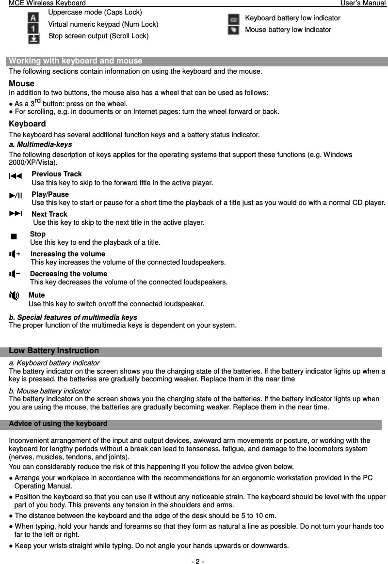 MCE Wireless Keyboard                                                                        User’s Manual   - 2 - Uppercase mode (Caps Lock) Virtual numeric keypad (Num Lock) Stop screen output (Scroll Lock)  Working with keyboard and mouse The following sections contain information on using the keyboard and the mouse. Mouse In addition to two buttons, the mouse also has a wheel that can be used as follows:  As a 3rd button: press on the wheel.  For scrolling, e.g. in documents or on Internet pages: turn the wheel forward or back. Keyboard The keyboard has several additional function keys and a battery status indicator. a. Multimedia-keys The following description of keys applies for the operating systems that support these functions (e.g. Windows 2000/XP/Vista). Previous Track Use this key to skip to the forward title in the active player. Play/Pause Use this key to start or pause for a short time the playback of a title just as you would do with a normal CD player. Next Track Use this key to skip to the next title in the active player. Stop Use this key to end the playback of a title.   Increasing the volume This key increases the volume of the connected loudspeakers. Decreasing the volume This key decreases the volume of the connected loudspeakers. Mute Use this key to switch on/off the connected loudspeaker. b. Special features of multimedia keys The proper function of the multimedia keys is dependent on your system.  Low Battery Instruction a. Keyboard battery indicator The battery indicator on the screen shows you the charging state of the batteries. If the battery indicator lights up when a key is pressed, the batteries are gradually becoming weaker. Replace them in the near time b. Mouse battery indicator The battery indicator on the screen shows you the charging state of the batteries. If the battery indicator lights up when you are using the mouse, the batteries are gradually becoming weaker. Replace them in the near time.  Advice of using the keyboard Inconvenient arrangement of the input and output devices, awkward arm movements or posture, or working with the keyboard for lengthy periods without a break can lead to tenseness, fatigue, and damage to the locomotors system (nerves, muscles, tendons, and joints). You can considerably reduce the risk of this happening if you follow the advice given below.  Arrange your workplace in accordance with the recommendations for an ergonomic workstation provided in the PC Operating Manual.  Position the keyboard so that you can use it without any noticeable strain. The keyboard should be level with the upper part of you body. This prevents any tension in the shoulders and arms.  The distance between the keyboard and the edge of the desk should be 5 to 10 cm.  When typing, hold your hands and forearms so that they form as natural a line as possible. Do not turn your hands too far to the left or right.  Keep your wrists straight while typing. Do not angle your hands upwards or downwards.  Keyboard battery low indicator Mouse battery low indicator 