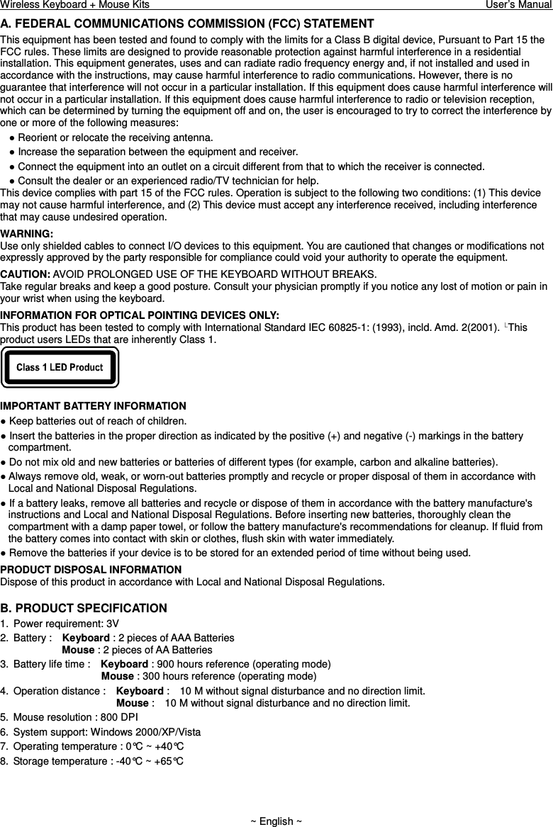Wireless Keyboard + Mouse Kits                                                                                                                                  User’s Manual    ~ English ~ A. FEDERAL COMMUNICATIONS COMMISSION (FCC) STATEMENT This equipment has been tested and found to comply with the limits for a Class B digital device, Pursuant to Part 15 the FCC rules. These limits are designed to provide reasonable protection against harmful interference in a residential installation. This equipment generates, uses and can radiate radio frequency energy and, if not installed and used in accordance with the instructions, may cause harmful interference to radio communications. However, there is no guarantee that interference will not occur in a particular installation. If this equipment does cause harmful interference will not occur in a particular installation. If this equipment does cause harmful interference to radio or television reception, which can be determined by turning the equipment off and on, the user is encouraged to try to correct the interference by one or more of the following measures:  Reorient or relocate the receiving antenna.  Increase the separation between the equipment and receiver.  Connect the equipment into an outlet on a circuit different from that to which the receiver is connected.  Consult the dealer or an experienced radio/TV technician for help. This device complies with part 15 of the FCC rules. Operation is subject to the following two conditions: (1) This device may not cause harmful interference, and (2) This device must accept any interference received, including interference that may cause undesired operation. WARNING: Use only shielded cables to connect I/O devices to this equipment. You are cautioned that changes or modifications not expressly approved by the party responsible for compliance could void your authority to operate the equipment. CAUTION: AVOID PROLONGED USE OF THE KEYBOARD WITHOUT BREAKS. Take regular breaks and keep a good posture. Consult your physician promptly if you notice any lost of motion or pain in your wrist when using the keyboard. INFORMATION FOR OPTICAL POINTING DEVICES ONLY: This product has been tested to comply with International Standard IEC 60825-1: (1993), incld. Amd. 2(2001).  This product users LEDs that are inherently Class 1.   IMPORTANT BATTERY INFORMATION  Keep batteries out of reach of children.  Insert the batteries in the proper direction as indicated by the positive (+) and negative (-) markings in the battery compartment.  Do not mix old and new batteries or batteries of different types (for example, carbon and alkaline batteries).  Always remove old, weak, or worn-out batteries promptly and recycle or proper disposal of them in accordance with Local and National Disposal Regulations.  If a battery leaks, remove all batteries and recycle or dispose of them in accordance with the battery manufacture&apos;s instructions and Local and National Disposal Regulations. Before inserting new batteries, thoroughly clean the compartment with a damp paper towel, or follow the battery manufacture&apos;s recommendations for cleanup. If fluid from the battery comes into contact with skin or clothes, flush skin with water immediately.  Remove the batteries if your device is to be stored for an extended period of time without being used. PRODUCT DISPOSAL INFORMATION Dispose of this product in accordance with Local and National Disposal Regulations. B. PRODUCT SPECIFICATION 1.  Power requirement: 3V 2.  Battery :    Keyboard : 2 pieces of AAA Batteries               Mouse : 2 pieces of AA Batteries   3.  Battery life time :    Keyboard : 900 hours reference (operating mode)                      Mouse : 300 hours reference (operating mode) 4.  Operation distance :    Keyboard :    10 M without signal disturbance and no direction limit.                       Mouse :    10 M without signal disturbance and no direction limit. 5.  Mouse resolution : 800 DPI 6.  System support: Windows 2000/XP/Vista 7.  Operating temperature : 0°C ~ +40°C 8.  Storage temperature : -40°C ~ +65°C 