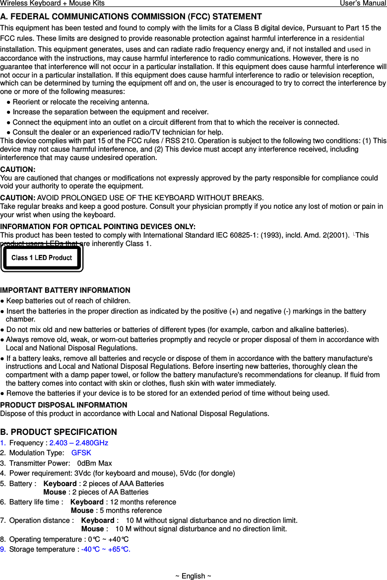 Wireless Keyboard + Mouse Kits                                                                                                                                  User’s Manual    ~ English ~ A. FEDERAL COMMUNICATIONS COMMISSION (FCC) STATEMENT This equipment has been tested and found to comply with the limits for a Class B digital device, Pursuant to Part 15 the FCC rules. These limits are designed to provide reasonable protection against harmful interference in a residential installation. This equipment generates, uses and can radiate radio frequency energy and, if not installed and used inaccordance with the instructions, may cause harmful interference to radio communications. However, there is no guarantee that interference will not occur in a particular installation. If this equipment does cause harmful interference will not occur in a particular installation. If this equipment does cause harmful interference to radio or television reception, which can be determined by turning the equipment off and on, the user is encouraged to try to correct the interference by one or more of the following measures: ● Reorient or relocate the receiving antenna. ● Increase the separation between the equipment and receiver. ● Connect the equipment into an outlet on a circuit different from that to which the receiver is connected. ● Consult the dealer or an experienced radio/TV technician for help. This device complies with part 15 of the FCC rules / RSS 210. Operation is subject to the following two conditions: (1) This device may not cause harmful interference, and (2) This device must accept any interference received, including interference that may cause undesired operation. CAUTION: You are cautioned that changes or modifications not expressly approved by the party responsible for compliance could void your authority to operate the equipment. CAUTION: AVOID PROLONGED USE OF THE KEYBOARD WITHOUT BREAKS. Take regular breaks and keep a good posture. Consult your physician promptly if you notice any lost of motion or pain in your wrist when using the keyboard. INFORMATION FOR OPTICAL POINTING DEVICES ONLY: This product has been tested to comply with International Standard IEC 60825-1: (1993), incld. Amd. 2(2001).  This product users LEDs that are inherently Class 1.   IMPORTANT BATTERY INFORMATION ● Keep batteries out of reach of children. ● Insert the batteries in the proper direction as indicated by the positive (+) and negative (-) markings in the battery chamber. ● Do not mix old and new batteries or batteries of different types (for example, carbon and alkaline batteries). ● Always remove old, weak, or worn-out batteries propmptly and recycle or proper disposal of them in accordance with Local and National Disposal Regulations. ● If a battery leaks, remove all batteries and recycle or dispose of them in accordance with the battery manufacture&apos;s instructions and Local and National Disposal Regulations. Before inserting new batteries, thoroughly clean the compartment with a damp paper towel, or follow the battery manufacture&apos;s recommendations for cleanup. If fluid from the battery comes into contact with skin or clothes, flush skin with water immediately. ● Remove the batteries if your device is to be stored for an extended period of time without being used. PRODUCT DISPOSAL INFORMATION Dispose of this product in accordance with Local and National Disposal Regulations. B. PRODUCT SPECIFICATION 1.  Frequency : 2.403 – 2.480GHz   2.  Modulation Type:    GFSK 3.  Transmitter Power:    0dBm Max 4.  Power requirement: 3Vdc (for keyboard and mouse), 5Vdc (for dongle) 5.  Battery :    Keyboard : 2 pieces of AAA Batteries               Mouse : 2 pieces of AA Batteries   6.  Battery life time :    Keyboard : 12 months reference                          Mouse : 5 months reference 7.  Operation distance :    Keyboard :    10 M without signal disturbance and no direction limit.                       Mouse :    10 M without signal disturbance and no direction limit. 8.  Operating temperature : 0°C ~ +40°C 9.  Storage temperature : -40°C ~ +65°C. 