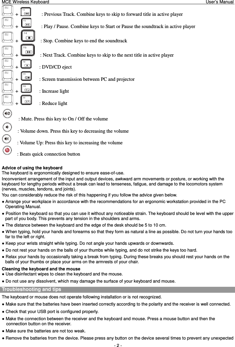 MCE Wireless Keyboard                                                                        User’s Manual   - 2 -   +           : Previous Track. Combine keys to skip to forward title in active player   +          : Play / Pause. Combine keys to Start or Pause the soundtrack in active player   +      : Stop. Combine keys to end the soundtrack   +      : Next Track. Combine keys to skip to the next title in active player   +        : DVD/CD eject   +        : Screen transmission between PC and projector   +        : Increase light   +        : Reduce light     : Mute. Press this key to On / Off the volume     : Volume down. Press this key to decreasing the volume     : Volume Up: Press this key to increasing the volume     : Beats quick connection button  Advice of using the keyboard The keyboard is ergonomically designed to ensure ease-of-use. Inconvenient arrangement of the input and output devices, awkward arm movements or posture, or working with the keyboard for lengthy periods without a break can lead to tenseness, fatigue, and damage to the locomotors system (nerves, muscles, tendons, and joints). You can considerably reduce the risk of this happening if you follow the advice given below. ● Arrange your workplace in accordance with the recommendations for an ergonomic workstation provided in the PC Operating Manual. ● Position the keyboard so that you can use it without any noticeable strain. The keyboard should be level with the upper part of you body. This prevents any tension in the shoulders and arms. ● The distance between the keyboard and the edge of the desk should be 5 to 10 cm. ● When typing, hold your hands and forearms so that they form as natural a line as possible. Do not turn your hands too far to the left or right. ● Keep your wrists straight while typing. Do not angle your hands upwards or downwards. ● Do not rest your hands on the balls of your thumbs while typing, and do not strike the keys too hard. ● Relax your hands by occasionally taking a break from typing. During these breaks you should rest your hands on the balls of your thumbs or place your arms on the armrests of your chair. Cleaning the keyboard and the mouse ● Use disinfectant wipes to clean the keyboard and the mouse.   ● Do not use any dissolvent, which may damage the surface of your keyboard and mouse. Troubleshooting and tips   The keyboard or mouse does not operate following installation or is not recognized. ● Make sure that the batteries have been inserted correctly according to the polarity and the receiver is well connected.   ● Check that your USB port is configured properly. ● Make the connection between the receiver and the keyboard and mouse. Press a mouse button and then the connection button on the receiver. ● Make sure the batteries are not too weak. ● Remove the batteries from the device. Please press any button on the device several times to prevent any unexpected 