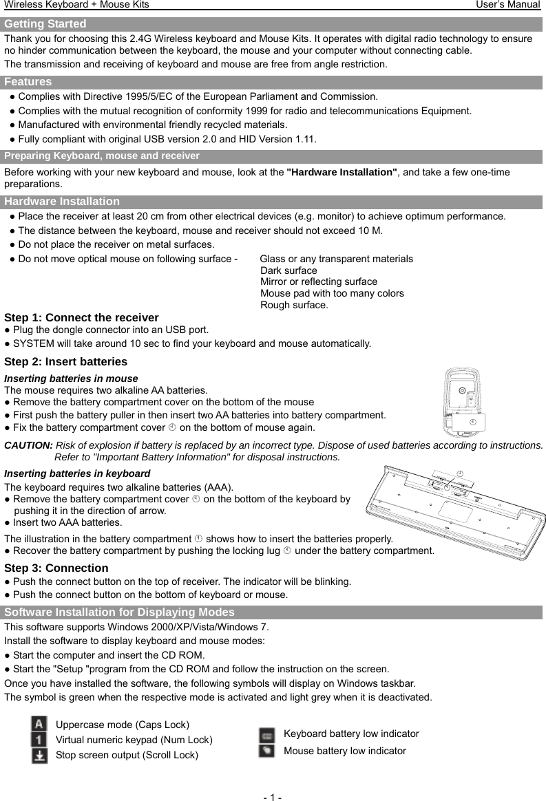 Wireless Keyboard + Mouse Kits                                                                 User’s Manual   - 1 - ¦ § ¦ Getting Started     Thank you for choosing this 2.4G Wireless keyboard and Mouse Kits. It operates with digital radio technology to ensure no hinder communication between the keyboard, the mouse and your computer without connecting cable.     The transmission and receiving of keyboard and mouse are free from angle restriction.   Features ● Complies with Directive 1995/5/EC of the European Parliament and Commission.   ● Complies with the mutual recognition of conformity 1999 for radio and telecommunications Equipment. ● Manufactured with environmental friendly recycled materials. ● Fully compliant with original USB version 2.0 and HID Version 1.11. Preparing Keyboard, mouse and receiver Before working with your new keyboard and mouse, look at the &quot;Hardware Installation&quot;, and take a few one-time preparations. Hardware Installation ● Place the receiver at least 20 cm from other electrical devices (e.g. monitor) to achieve optimum performance. ● The distance between the keyboard, mouse and receiver should not exceed 10 M. ● Do not place the receiver on metal surfaces. ● Do not move optical mouse on following surface -     Glass or any transparent materials Dark surface   Mirror or reflecting surface Mouse pad with too many colors Rough surface. Step 1: Connect the receiver ● Plug the dongle connector into an USB port. ● SYSTEM will take around 10 sec to find your keyboard and mouse automatically. Step 2: Insert batteries Inserting batteries in mouse The mouse requires two alkaline AA batteries. ● Remove the battery compartment cover on the bottom of the mouse ● First push the battery puller in then insert two AA batteries into battery compartment. ● Fix the battery compartment cover ¦ on the bottom of mouse again. CAUTION: Risk of explosion if battery is replaced by an incorrect type. Dispose of used batteries according to instructions. Refer to &quot;Important Battery Information&quot; for disposal instructions.   Inserting batteries in keyboard The keyboard requires two alkaline batteries (AAA).   ● Remove the battery compartment cover ¦ on the bottom of the keyboard by pushing it in the direction of arrow. ● Insert two AAA batteries. The illustration in the battery compartment § shows how to insert the batteries properly. ● Recover the battery compartment by pushing the locking lug § under the battery compartment. Step 3: Connection ● Push the connect button on the top of receiver. The indicator will be blinking. ● Push the connect button on the bottom of keyboard or mouse.   Software Installation for Displaying Modes This software supports Windows 2000/XP/Vista/Windows 7. Install the software to display keyboard and mouse modes: ● Start the computer and insert the CD ROM. ● Start the &quot;Setup &quot;program from the CD ROM and follow the instruction on the screen. Once you have installed the software, the following symbols will display on Windows taskbar. The symbol is green when the respective mode is activated and light grey when it is deactivated.  Uppercase mode (Caps Lock) Virtual numeric keypad (Num Lock) Stop screen output (Scroll Lock) Keyboard battery low indicator Mouse battery low indicator 