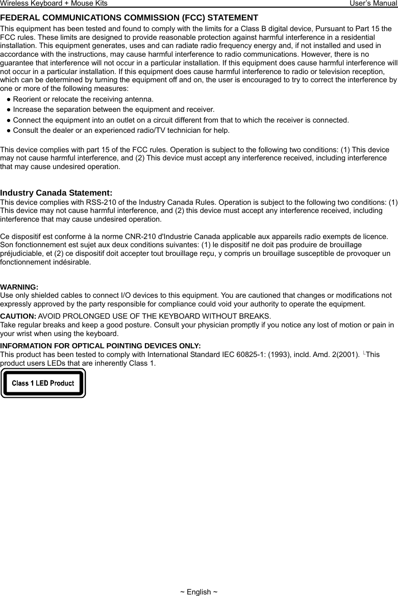 Wireless Keyboard + Mouse Kits                                                                 User’s Manual   ~ English ~ FEDERAL COMMUNICATIONS COMMISSION (FCC) STATEMENT This equipment has been tested and found to comply with the limits for a Class B digital device, Pursuant to Part 15 the FCC rules. These limits are designed to provide reasonable protection against harmful interference in a residential installation. This equipment generates, uses and can radiate radio frequency energy and, if not installed and used in accordance with the instructions, may cause harmful interference to radio communications. However, there is no guarantee that interference will not occur in a particular installation. If this equipment does cause harmful interference will not occur in a particular installation. If this equipment does cause harmful interference to radio or television reception, which can be determined by turning the equipment off and on, the user is encouraged to try to correct the interference by one or more of the following measures: ● Reorient or relocate the receiving antenna. ● Increase the separation between the equipment and receiver. ● Connect the equipment into an outlet on a circuit different from that to which the receiver is connected. ● Consult the dealer or an experienced radio/TV technician for help.  This device complies with part 15 of the FCC rules. Operation is subject to the following two conditions: (1) This device may not cause harmful interference, and (2) This device must accept any interference received, including interference that may cause undesired operation.   Industry Canada Statement: This device complies with RSS-210 of the Industry Canada Rules. Operation is subject to the following two conditions: (1) This device may not cause harmful interference, and (2) this device must accept any interference received, including interference that may cause undesired operation.  Ce dispositif est conforme à la norme CNR-210 d&apos;Industrie Canada applicable aux appareils radio exempts de licence. Son fonctionnement est sujet aux deux conditions suivantes: (1) le dispositif ne doit pas produire de brouillage préjudiciable, et (2) ce dispositif doit accepter tout brouillage reçu, y compris un brouillage susceptible de provoquer un fonctionnement indésirable.  WARNING: Use only shielded cables to connect I/O devices to this equipment. You are cautioned that changes or modifications not expressly approved by the party responsible for compliance could void your authority to operate the equipment. CAUTION: AVOID PROLONGED USE OF THE KEYBOARD WITHOUT BREAKS. Take regular breaks and keep a good posture. Consult your physician promptly if you notice any lost of motion or pain in your wrist when using the keyboard. INFORMATION FOR OPTICAL POINTING DEVICES ONLY: This product has been tested to comply with International Standard IEC 60825- 1: (1993), incld. Amd. 2(2001).  This product users LEDs that are inherently Class 1.  