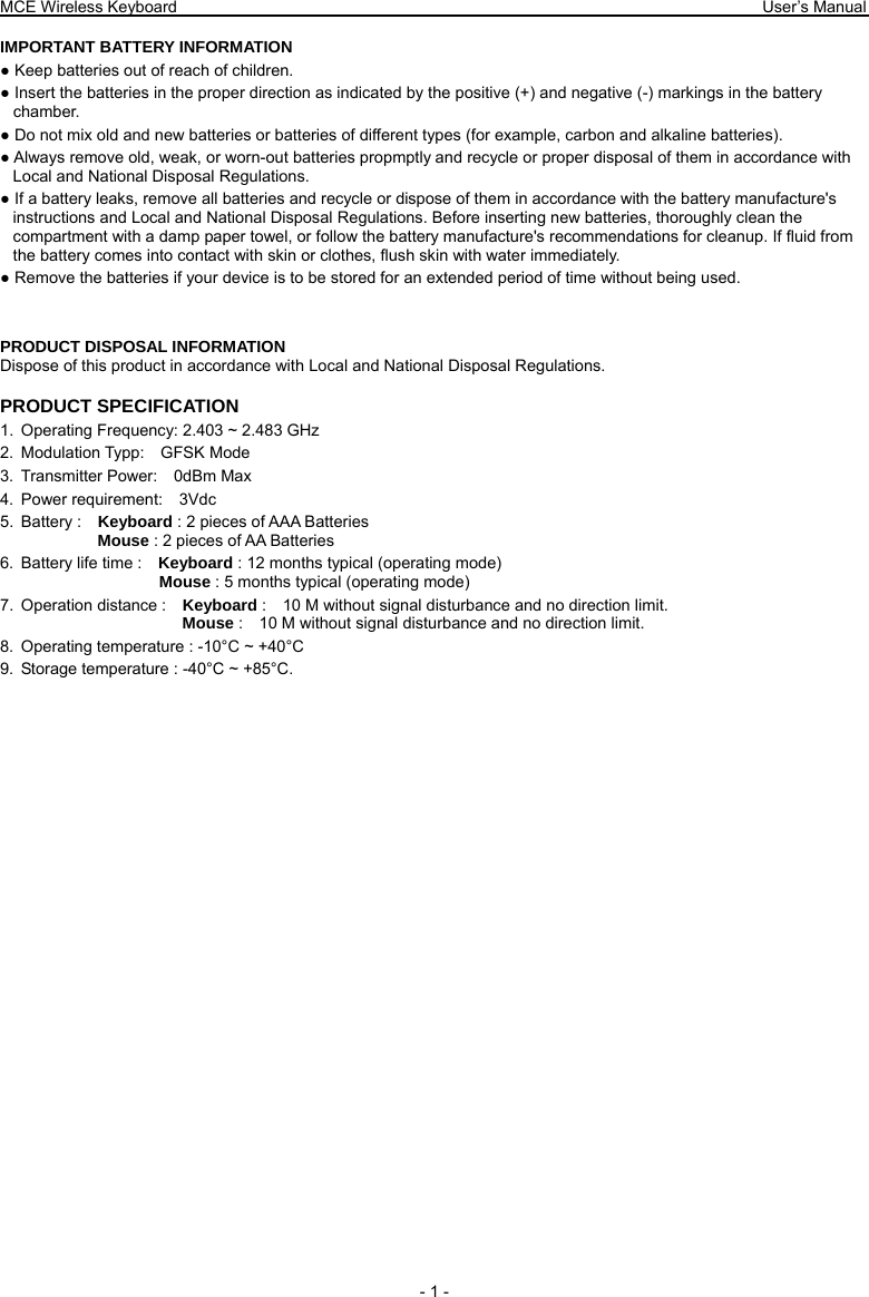 MCE Wireless Keyboard                                                                        User’s Manual   - 1 -  IMPORTANT BATTERY INFORMATION ● Keep batteries out of reach of children. ● Insert the batteries in the proper direction as indicated by the positive (+) and negative (-) markings in the battery chamber. ● Do not mix old and new batteries or batteries of different types (for example, carbon and alkaline batteries). ● Always remove old, weak, or worn-out batteries propmptly and recycle or proper disposal of them in accordance with Local and National Disposal Regulations. ● If a battery leaks, remove all batteries and recycle or dispose of them in accordance with the battery manufacture&apos;s instructions and Local and National Disposal Regulations. Before inserting new batteries, thoroughly clean the compartment with a damp paper towel, or follow the battery manufacture&apos;s recommendations for cleanup. If fluid from the battery comes into contact with skin or clothes, flush skin with water immediately. ● Remove the batteries if your device is to be stored for an extended period of time without being used.   PRODUCT DISPOSAL INFORMATION Dispose of this product in accordance with Local and National Disposal Regulations. PRODUCT SPECIFICATION 1.  Operating Frequency: 2.403 ~ 2.483 GHz 2. Modulation Typp:  GFSK Mode 3. Transmitter Power:  0dBm Max 4. Power requirement:  3Vdc 5. Battery :  Keyboard : 2 pieces of AAA Batteries               Mouse : 2 pieces of AA Batteries   6.  Battery life time :    Keyboard : 12 months typical (operating mode)                    Mouse : 5 months typical (operating mode) 7. Operation distance :  Keyboard :    10 M without signal disturbance and no direction limit.                       Mouse :    10 M without signal disturbance and no direction limit. 8.  Operating temperature : -10°C ~ +40°C 9.  Storage temperature : -40°C ~ +85°C. 