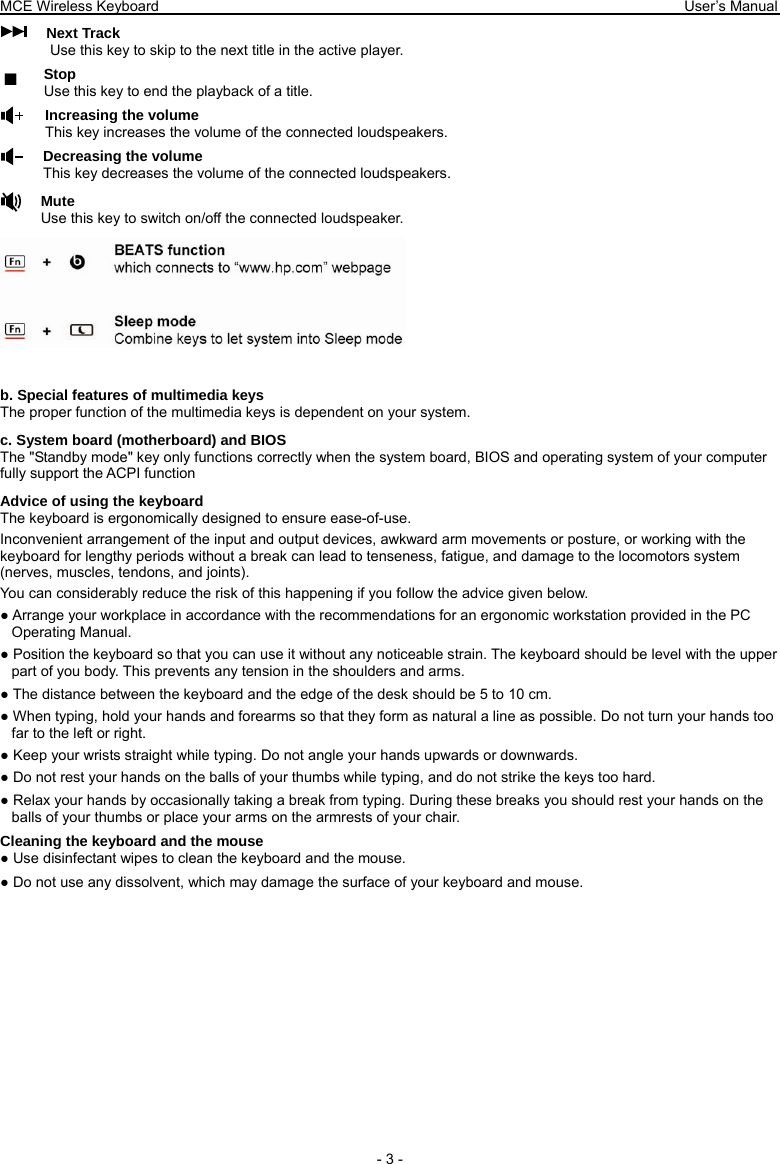 MCE Wireless Keyboard                                                                        User’s Manual   - 3 - Next Track Use this key to skip to the next title in the active player. Stop Use this key to end the playback of a title.   Increasing the volume This key increases the volume of the connected loudspeakers. Decreasing the volume This key decreases the volume of the connected loudspeakers. Mute Use this key to switch on/off the connected loudspeaker.   b. Special features of multimedia keys The proper function of the multimedia keys is dependent on your system. c. System board (motherboard) and BIOS The &quot;Standby mode&quot; key only functions correctly when the system board, BIOS and operating system of your computer fully support the ACPI function Advice of using the keyboard The keyboard is ergonomically designed to ensure ease-of-use. Inconvenient arrangement of the input and output devices, awkward arm movements or posture, or working with the keyboard for lengthy periods without a break can lead to tenseness, fatigue, and damage to the locomotors system (nerves, muscles, tendons, and joints). You can considerably reduce the risk of this happening if you follow the advice given below. ● Arrange your workplace in accordance with the recommendations for an ergonomic workstation provided in the PC Operating Manual. ● Position the keyboard so that you can use it without any noticeable strain. The keyboard should be level with the upper part of you body. This prevents any tension in the shoulders and arms. ● The distance between the keyboard and the edge of the desk should be 5 to 10 cm. ● When typing, hold your hands and forearms so that they form as natural a line as possible. Do not turn your hands too far to the left or right. ● Keep your wrists straight while typing. Do not angle your hands upwards or downwards. ● Do not rest your hands on the balls of your thumbs while typing, and do not strike the keys too hard. ● Relax your hands by occasionally taking a break from typing. During these breaks you should rest your hands on the balls of your thumbs or place your arms on the armrests of your chair. Cleaning the keyboard and the mouse ● Use disinfectant wipes to clean the keyboard and the mouse.   ● Do not use any dissolvent, which may damage the surface of your keyboard and mouse. ■ 