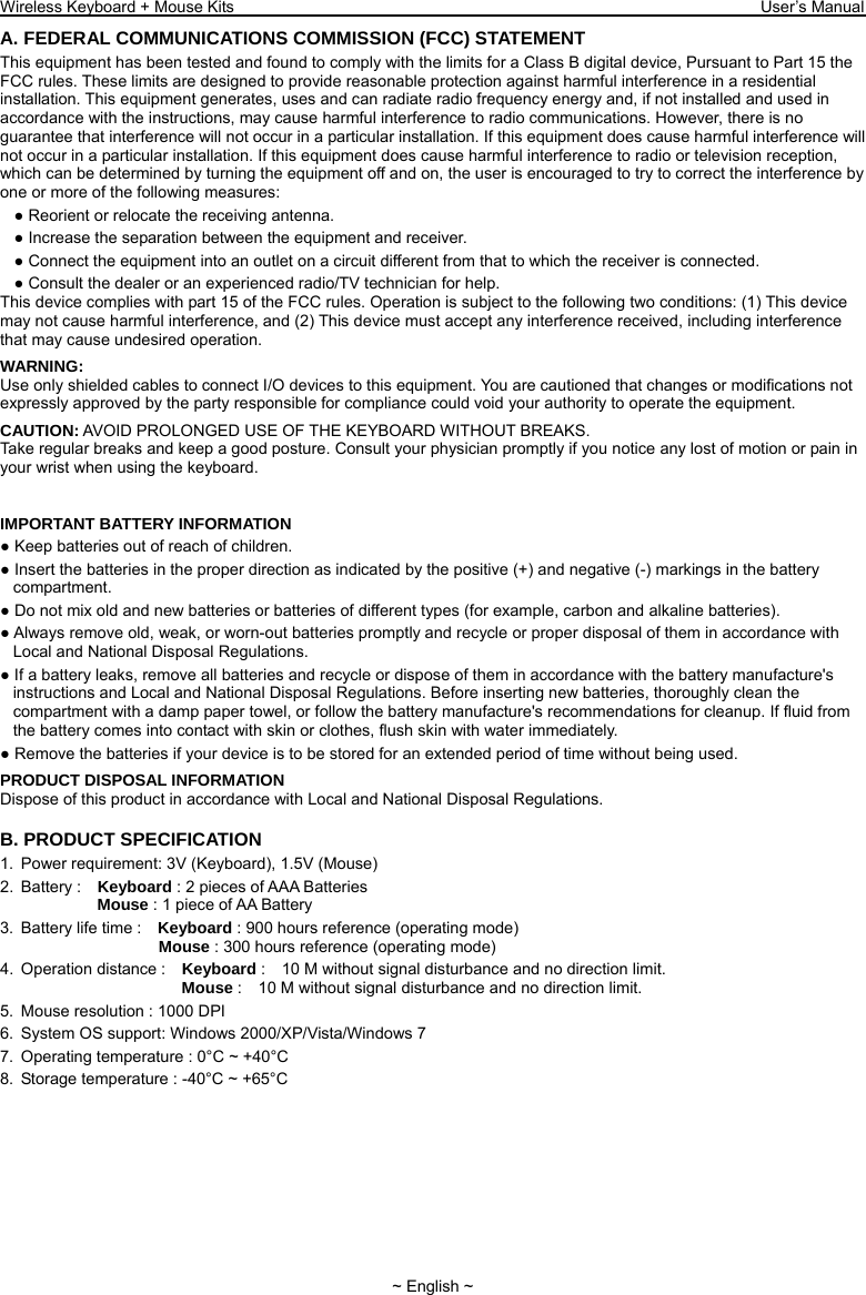 Wireless Keyboard + Mouse Kits                                                                 User’s Manual   ~ English ~ A. FEDERAL COMMUNICATIONS COMMISSION (FCC) STATEMENT This equipment has been tested and found to comply with the limits for a Class B digital device, Pursuant to Part 15 the FCC rules. These limits are designed to provide reasonable protection against harmful interference in a residential installation. This equipment generates, uses and can radiate radio frequency energy and, if not installed and used in accordance with the instructions, may cause harmful interference to radio communications. However, there is no guarantee that interference will not occur in a particular installation. If this equipment does cause harmful interference will not occur in a particular installation. If this equipment does cause harmful interference to radio or television reception, which can be determined by turning the equipment off and on, the user is encouraged to try to correct the interference by one or more of the following measures: ● Reorient or relocate the receiving antenna. ● Increase the separation between the equipment and receiver. ● Connect the equipment into an outlet on a circuit different from that to which the receiver is connected. ● Consult the dealer or an experienced radio/TV technician for help. This device complies with part 15 of the FCC rules. Operation is subject to the following two conditions: (1) This device may not cause harmful interference, and (2) This device must accept any interference received, including interference that may cause undesired operation. WARNING: Use only shielded cables to connect I/O devices to this equipment. You are cautioned that changes or modifications not expressly approved by the party responsible for compliance could void your authority to operate the equipment. CAUTION: AVOID PROLONGED USE OF THE KEYBOARD WITHOUT BREAKS. Take regular breaks and keep a good posture. Consult your physician promptly if you notice any lost of motion or pain in your wrist when using the keyboard.   IMPORTANT BATTERY INFORMATION ● Keep batteries out of reach of children. ● Insert the batteries in the proper direction as indicated by the positive (+) and negative (-) markings in the battery compartment. ● Do not mix old and new batteries or batteries of different types (for example, carbon and alkaline batteries). ● Always remove old, weak, or worn-out batteries promptly and recycle or proper disposal of them in accordance with Local and National Disposal Regulations. ● If a battery leaks, remove all batteries and recycle or dispose of them in accordance with the battery manufacture&apos;s instructions and Local and National Disposal Regulations. Before inserting new batteries, thoroughly clean the compartment with a damp paper towel, or follow the battery manufacture&apos;s recommendations for cleanup. If fluid from the battery comes into contact with skin or clothes, flush skin with water immediately. ● Remove the batteries if your device is to be stored for an extended period of time without being used. PRODUCT DISPOSAL INFORMATION Dispose of this product in accordance with Local and National Disposal Regulations. B. PRODUCT SPECIFICATION 1.  Power requirement: 3V (Keyboard), 1.5V (Mouse) 2. Battery :  Keyboard : 2 pieces of AAA Batteries               Mouse : 1 piece of AA Battery   3.  Battery life time :    Keyboard : 900 hours reference (operating mode)                    Mouse : 300 hours reference (operating mode) 4. Operation distance :  Keyboard :    10 M without signal disturbance and no direction limit.                       Mouse :    10 M without signal disturbance and no direction limit. 5.  Mouse resolution : 1000 DPI 6.  System OS support: Windows 2000/XP/Vista/Windows 7 7.  Operating temperature : 0°C ~ +40°C 8.  Storage temperature : -40°C ~ +65°C 