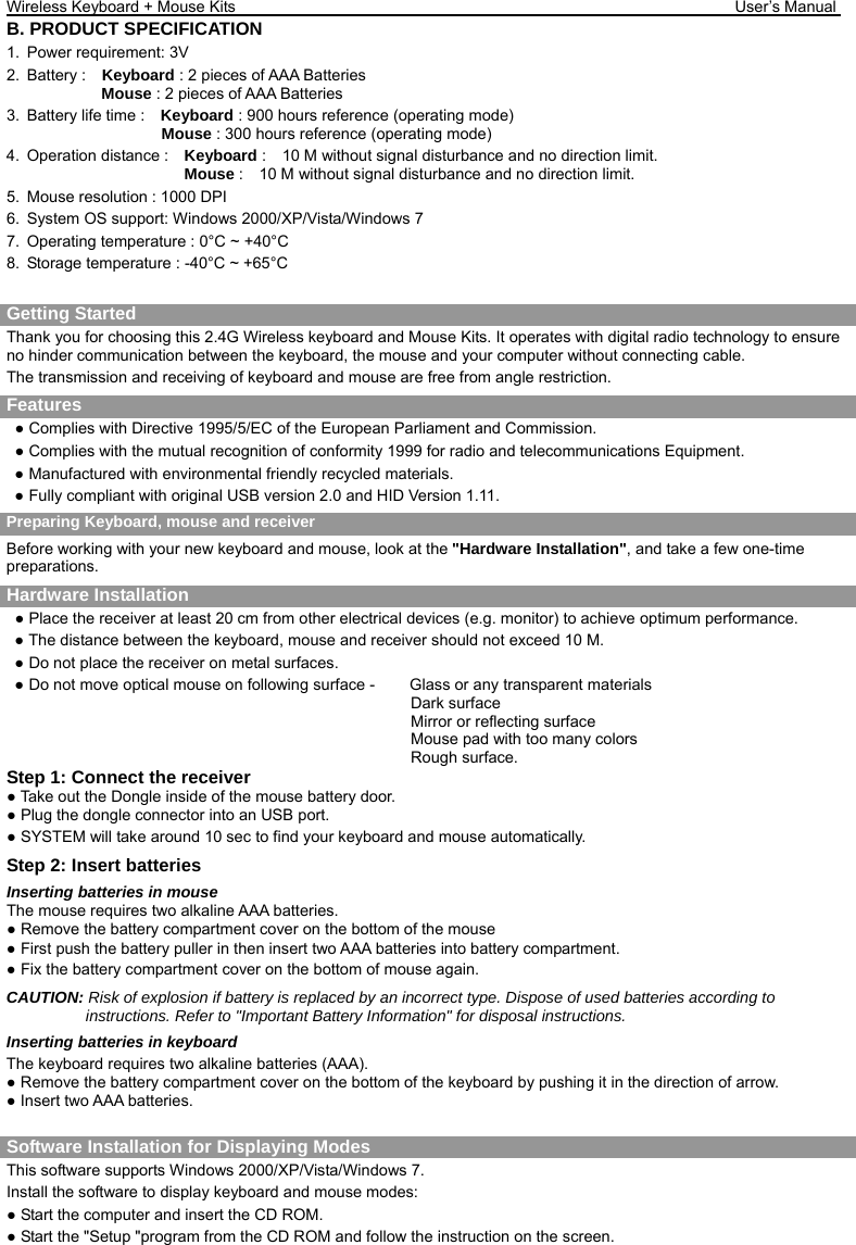 Wireless Keyboard + Mouse Kits                                                               User’s Manual    B. PRODUCT SPECIFICATION 1.  Power requirement: 3V 2. Battery :  Keyboard : 2 pieces of AAA Batteries               Mouse : 2 pieces of AAA Batteries   3.  Battery life time :    Keyboard : 900 hours reference (operating mode)                    Mouse : 300 hours reference (operating mode) 4. Operation distance :  Keyboard :    10 M without signal disturbance and no direction limit.                       Mouse :    10 M without signal disturbance and no direction limit. 5.  Mouse resolution : 1000 DPI 6.  System OS support: Windows 2000/XP/Vista/Windows 7 7.  Operating temperature : 0°C ~ +40°C 8.  Storage temperature : -40°C ~ +65°C  Getting Started     Thank you for choosing this 2.4G Wireless keyboard and Mouse Kits. It operates with digital radio technology to ensure no hinder communication between the keyboard, the mouse and your computer without connecting cable.     The transmission and receiving of keyboard and mouse are free from angle restriction.   Features ● Complies with Directive 1995/5/EC of the European Parliament and Commission.   ● Complies with the mutual recognition of conformity 1999 for radio and telecommunications Equipment. ● Manufactured with environmental friendly recycled materials. ● Fully compliant with original USB version 2.0 and HID Version 1.11. Preparing Keyboard, mouse and receiver Before working with your new keyboard and mouse, look at the &quot;Hardware Installation&quot;, and take a few one-time preparations. Hardware Installation ● Place the receiver at least 20 cm from other electrical devices (e.g. monitor) to achieve optimum performance. ● The distance between the keyboard, mouse and receiver should not exceed 10 M. ● Do not place the receiver on metal surfaces. ● Do not move optical mouse on following surface -     Glass or any transparent materials Dark surface   Mirror or reflecting surface Mouse pad with too many colors Rough surface. Step 1: Connect the receiver ● Take out the Dongle inside of the mouse battery door. ● Plug the dongle connector into an USB port. ● SYSTEM will take around 10 sec to find your keyboard and mouse automatically. Step 2: Insert batteries Inserting batteries in mouse The mouse requires two alkaline AAA batteries. ● Remove the battery compartment cover on the bottom of the mouse ● First push the battery puller in then insert two AAA batteries into battery compartment. ● Fix the battery compartment cover on the bottom of mouse again. CAUTION: Risk of explosion if battery is replaced by an incorrect type. Dispose of used batteries according to instructions. Refer to &quot;Important Battery Information&quot; for disposal instructions.   Inserting batteries in keyboard The keyboard requires two alkaline batteries (AAA).   ● Remove the battery compartment cover on the bottom of the keyboard by pushing it in the direction of arrow. ● Insert two AAA batteries.  Software Installation for Displaying Modes This software supports Windows 2000/XP/Vista/Windows 7. Install the software to display keyboard and mouse modes: ● Start the computer and insert the CD ROM. ● Start the &quot;Setup &quot;program from the CD ROM and follow the instruction on the screen. 